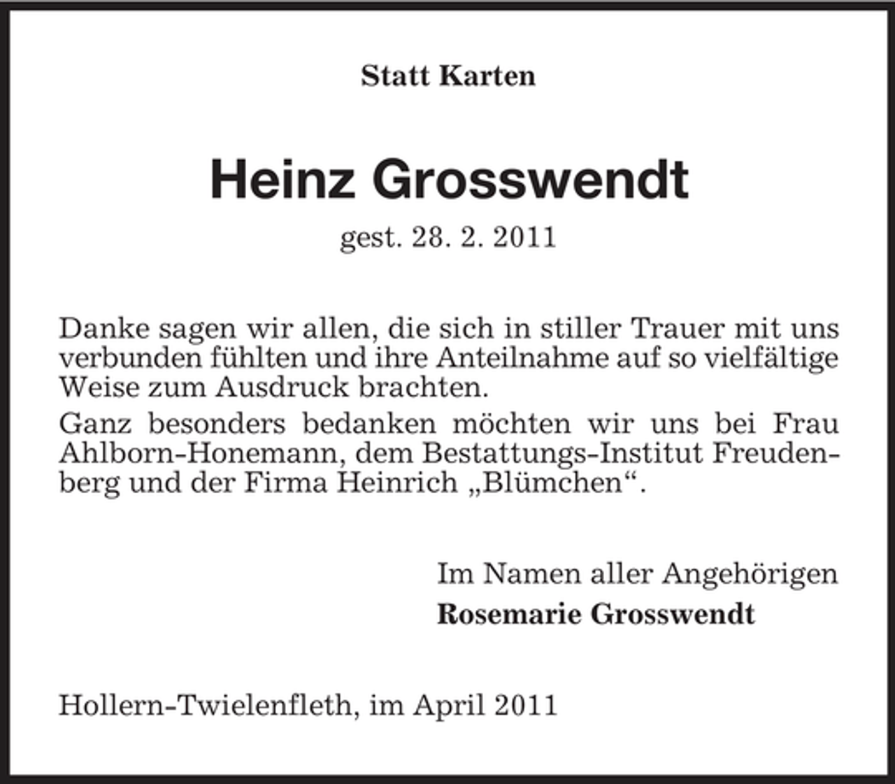 <p>Statt Karten</p><p>Heinz Grosswendt<br />gest. 28. 2. 2011 Danke sagen wir allen, die sich in stiller Trauer mit uns verbunden fühlten und ihre Anteilnahme auf so vielfältige Weise zum Ausdruck brachten. Ganz besonders bedanken möchten wir uns bei Frau Ahlborn-Honemann, dem Bestattungs-Institut Freudenberg und der Firma Heinrich „Blümchen“. Im Namen aller Angehörigen Rosemarie Grosswendt Hollern-Twielenfleth, im April 2011</p>