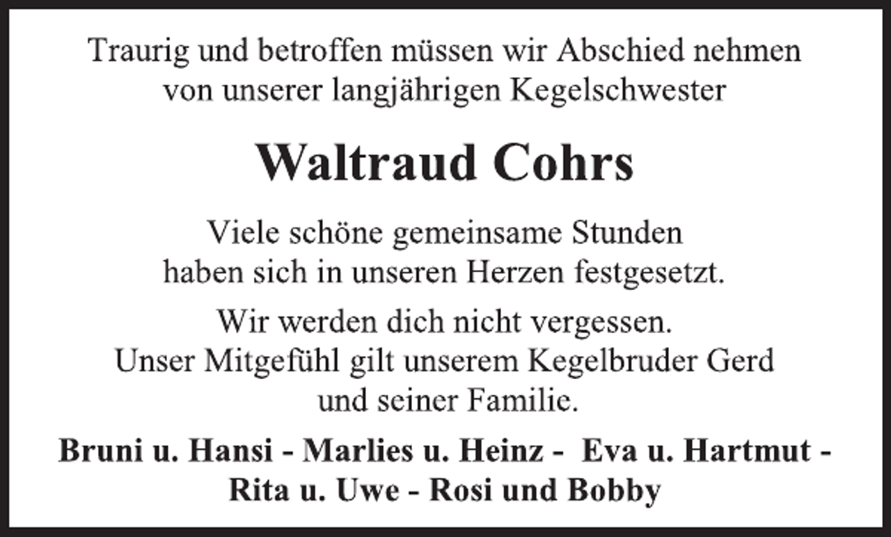 <p>Traurig und betroffen müssen wir Abschied nehmen<br />von unserer langjährigen Kegelschwester<br />Waltraud Cohrs<br />Viele schöne gemeinsame Stunden<br />haben sich in unseren Herzen festgesetzt.<br />Wir werden dich nicht vergessen.<br />Unser Mitgefühl gilt unserem Kegelbruder Gerd<br />und seiner Familie.<br />Bruni u. Hansi - Marlies u. Heinz - Eva u. Hartmut -<br />Rita u. Uwe - Rosi und Bobby</p>