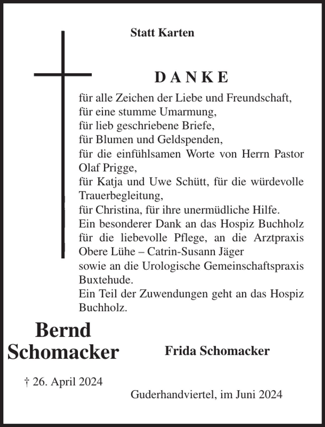 <p>Statt Karten<br />D A N K E<br />für alle Zeichen der Liebe und Freundschaft,<br />für eine stumme Umarmung,<br />für lieb geschriebene Briefe,<br />für Blumen und Geldspenden,<br />für die einfühlsamen Worte von Herrn Pastor Olaf Prigge,<br />für Katja und Uwe Schütt, für die würdevolle Trauerbegleitung,<br />für Christina, für ihre unermüdliche Hilfe.<br />Ein besonderer Dank an das Hospiz Buchholz für die liebevolle Pflege, an die Arztpraxis Obere Lühe - Catrin-Susann Jäger<br />sowie an die Urologische Gemeinschaftspraxis Buxtehude.<br />Ein Teil der Zuwendungen geht an das Hospiz Buchholz.<br />Frida Schomacker<br />Guderhandviertel, im Juni 2024<br />Bernd<br />Schomacker</p><p>† 26. April 2024</p>