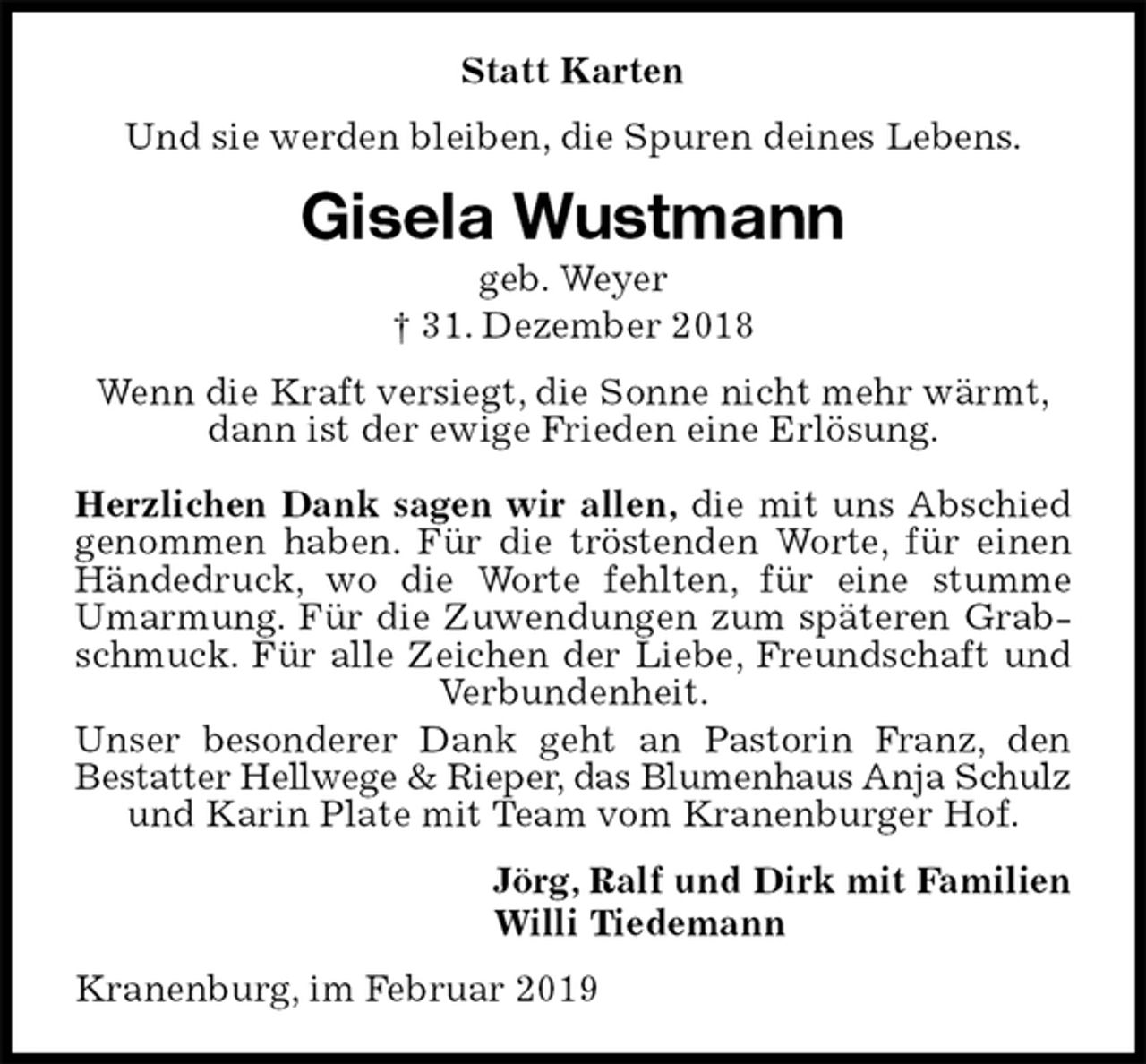 <p>Statt Karten<br />Und sie werden bleiben, die Spuren deines Lebens.<br />Gisela Wustmann<br />geb. Weyer<br />† 31. Dezember 2018<br />Wenn die Kraft versiegt, die Sonne nicht mehr wärmt,<br />dann ist der ewige Frieden eine Erlösung.</p><p>Herzlichen Dank sagen wir allen, die mit uns Abschied genommen haben. Für die tröstenden Worte, für einen Händedruck, wo die Worte fehlten, für eine stumme Umarmung. Für die Zuwendungen zum späteren Grabschmuck. Für alle Zeichen der Liebe, Freundschaft und Verbundenheit.<br />Unser besonderer Dank geht an Pastorin Franz, den<br />Bestatter Hellwege &amp; Rieper, das Blumenhaus Anja Schulz<br />und Karin Plate mit Team vom Kranenburger Hof.<br />Jörg, Ralf und Dirk mit Familien<br />Willi Tiedemann<br />Kranenburg, im Februar 2019</p>