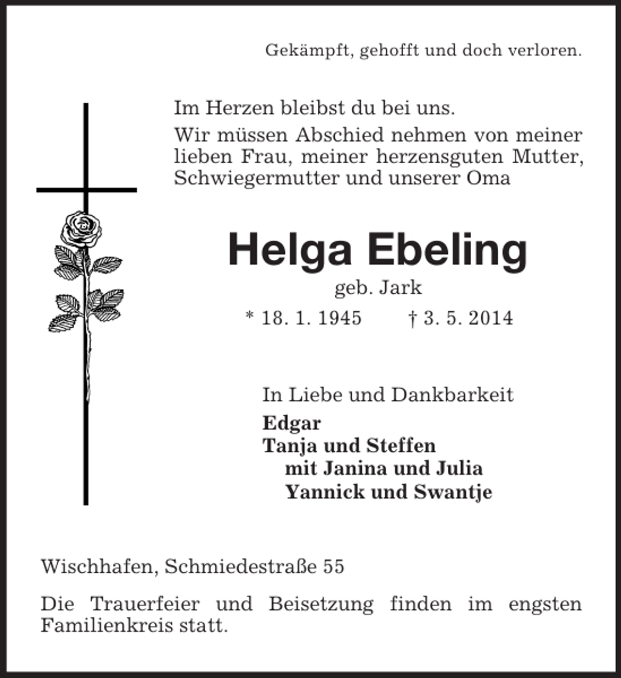 <p>Gekämpft, gehofft und doch verloren.<br />Im Herzen bleibst du bei uns.<br />Wir müssen Abschied nehmen von meiner lieben Frau, meiner herzensguten Mutter, Schwiegermutter und unserer Oma<br />Helga Ebeling<br />geb. Jark<br />* 18. 1. 1945 † 3. 5. 2014<br />In Liebe und Dankbarkeit<br />Edgar<br />Tanja und Steffen<br />mit Janina und Julia<br />Yannick und Swantje<br />Wischhafen, Schmiedestraße 55<br />Die Trauerfeier und Beisetzung finden im engsten<br />Familienkreis statt.</p>