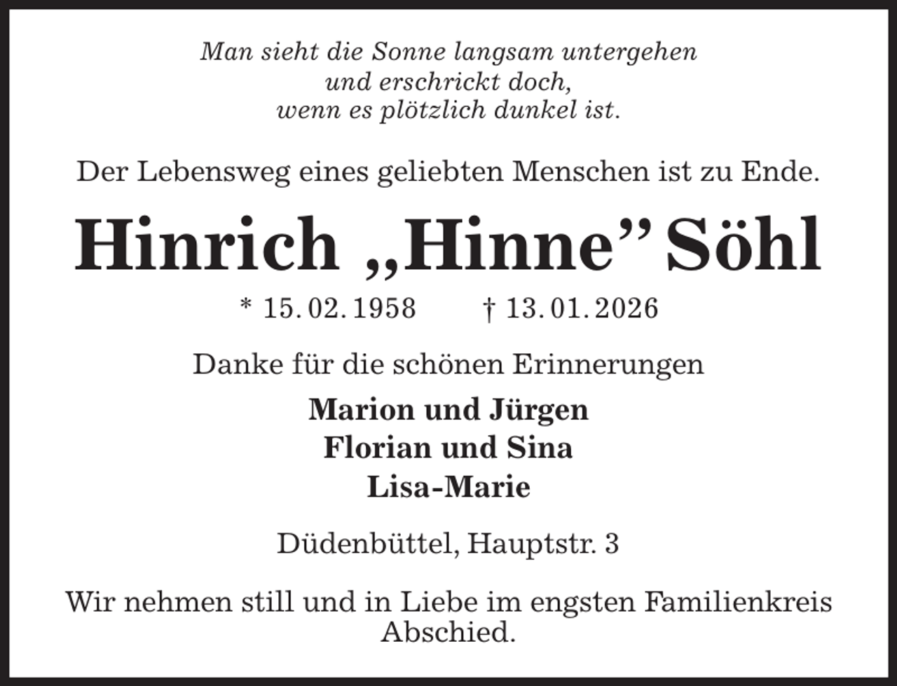 <p>Man sieht die Sonne langsam untergehen<br />und erschrickt doch,<br />wenn es plötzlich dunkel ist.<br />Der Lebensweg eines geliebten Menschen ist zu Ende.<br />Hinrich „Hinne” Söhl<br />* 15. 02. 1958 † 13. 01. 2026<br />Danke für die schönen Erinnerungen<br />Marion und Jürgen<br />Florian und Sina<br />Lisa-Marie<br />Düdenbüttel, Hauptstr. 3</p><p>Wir nehmen still und in Liebe im engsten Familienkreis Abschied.</p>