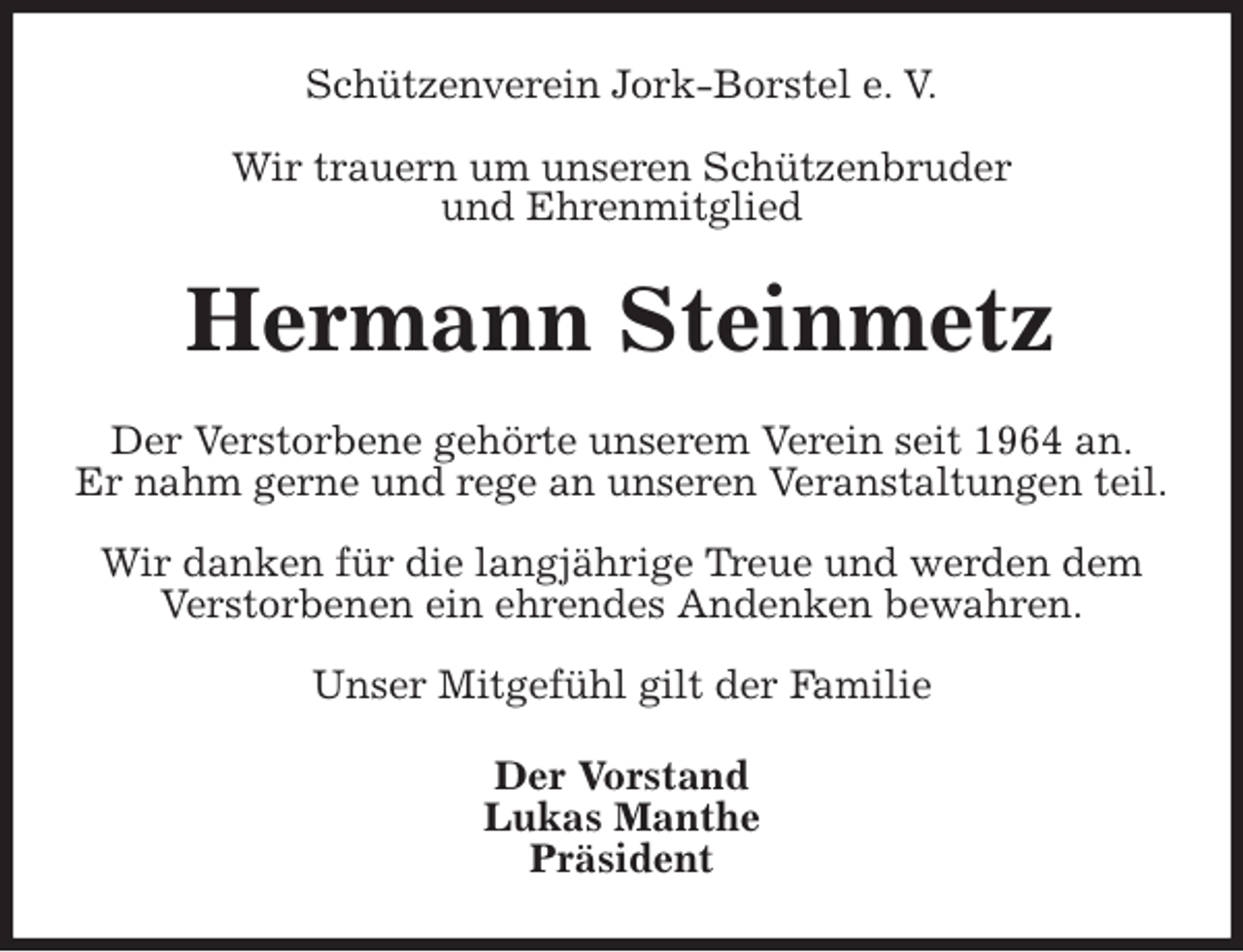 <p>Schützenverein Jork-Borstel e. V.</p>
<p>Wir trauern um unseren Schützenbruder<br />und Ehrenmitglied<br />Hermann Steinmetz<br />Der Verstorbene gehörte unserem Verein seit 1964 an.<br />Er nahm gerne und rege an unseren Veranstaltungen teil.</p>
<p>Wir danken für die langjährige Treue und werden dem<br />Verstorbenen ein ehrendes Andenken bewahren.</p>
<p>Unser Mitgefühl gilt der Familie<br />Der Vorstand<br />Lukas Manthe<br />Präsident</p>