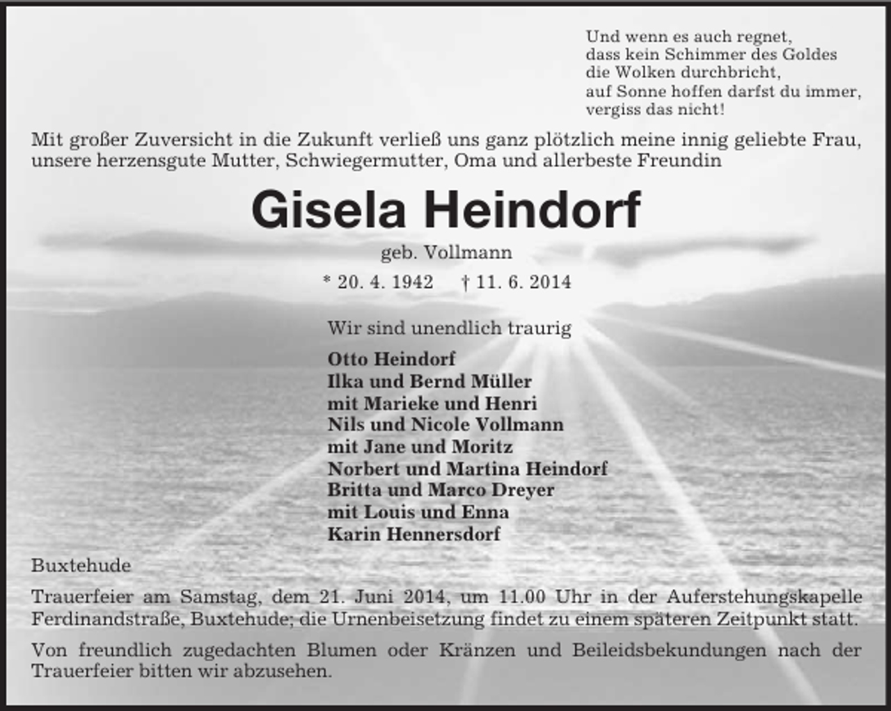 <p>Und wenn es auch regnet,<br />dass kein Schimmer des Goldes<br />die Wolken durchbricht,<br />auf Sonne hoffen darfst du immer,<br />vergiss das nicht!<br />Mit großer Zuversicht in die Zukunft verließ uns ganz plötzlich meine innig geliebte Frau, unsere herzensgute Mutter, Schwiegermutter, Oma und allerbeste Freundin<br />Gisela Heindorf<br />geb. Vollmann<br />* 20. 4. 1942 † 11. 6. 2014<br />Wir sind unendlich traurig<br />Otto Heindorf<br />Ilka und Bernd Müller<br />mit Marieke und Henri<br />Nils und Nicole Vollmann<br />mit Jane und Moritz<br />Norbert und Martina Heindorf<br />Britta und Marco Dreyer<br />mit Louis und Enna<br />Karin Hennersdorf<br />Buxtehude<br />Trauerfeier am Samstag, dem 21. Juni 2014, um 11.00 Uhr in der Auferstehungskapelle<br />Ferdinandstraße, Buxtehude; die Urnenbeisetzung findet zu einem späteren Zeitpunkt statt.<br />Von freundlich zugedachten Blumen oder Kränzen und Beileidsbekundungen nach der Trauerfeier bitten wir abzusehen.</p>