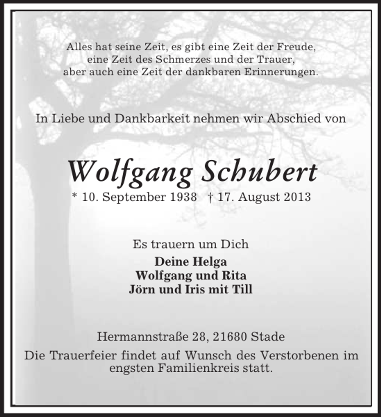 <p>Alles hat seine Zeit, es gibt eine Zeit der Freude,<br />eine Zeit des Schmerzes und der Trauer,<br />aber auch eine Zeit der dankbaren Erinnerungen.</p><p>In Liebe und Dankbarkeit nehmen wir Abschied von</p><p>Wolfgang Schubert<br />* 10. September 1938 † 17. August 2013</p><p>Es trauern um Dich<br />Deine Helga<br />Wolfgang und Rita<br />Jörn und Iris mit Till</p><p>Hermannstraße 28, 21680 Stade<br />Die Trauerfeier findet auf Wunsch des Verstorbenen im<br />engsten Familienkreis statt.</p>