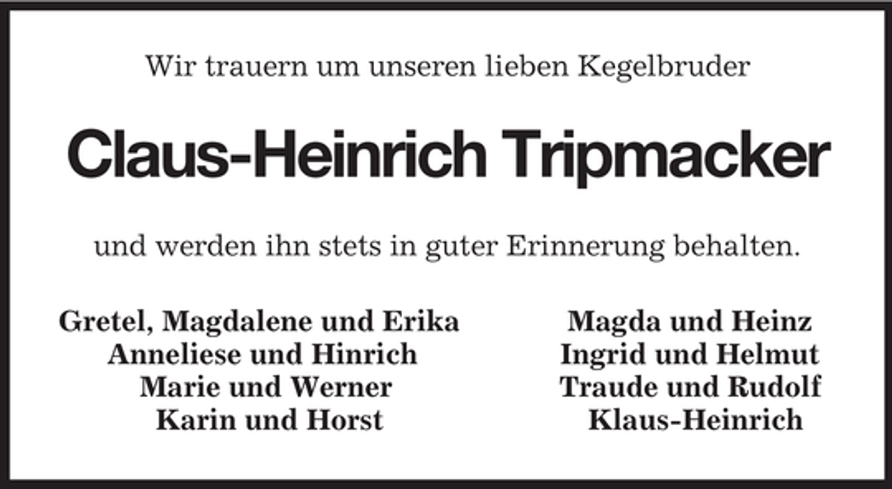 <p>Wir trauern um unseren lieben Kegelbruder<br />Claus-Heinrich Tripmacker<br />und werden ihn stets in guter Erinnerung behalten.<br />Gretel, Magdalene und Erika Magda und Heinz<br />Anneliese und Hinrich Ingrid und Helmut<br />Marie und Werner Traude und Rudolf<br />Karin und Horst Klaus-Heinrich</p>