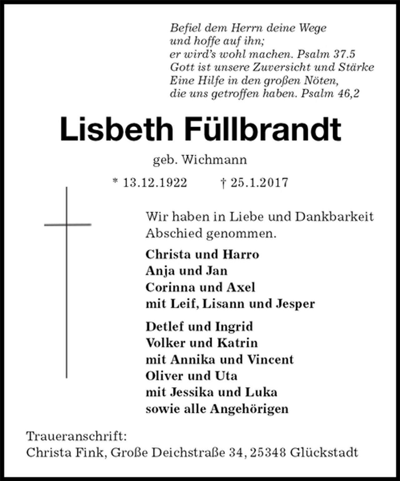 <p>Befiel dem Herrn deine Wege<br />und hoffe auf ihn;<br />er wird’s wohl machen. Psalm 37.5<br />Gott ist unsere Zuversicht und Stärke<br />Eine Hilfe in den großen Nöten,<br />die uns getroffen haben. Psalm 46,2<br />Lisbeth Füllbrandt<br />geb. Wichmann<br />* 13.12.1922 † 25.1.2017<br />Wir haben in Liebe und Dankbarkeit<br />Abschied genommen.<br />Christa und Harro<br />Anja und Jan<br />Corinna und Axel<br />mit Leif, Lisann und Jesper<br />Detlef und Ingrid<br />Volker und Katrin<br />mit Annika und Vincent<br />Oliver und Uta<br />mit Jessika und Luka<br />sowie alle Angehörigen<br />Traueranschrift:<br />Christa Fink, Große Deichstraße 34, 25348 Glückstadt</p>
