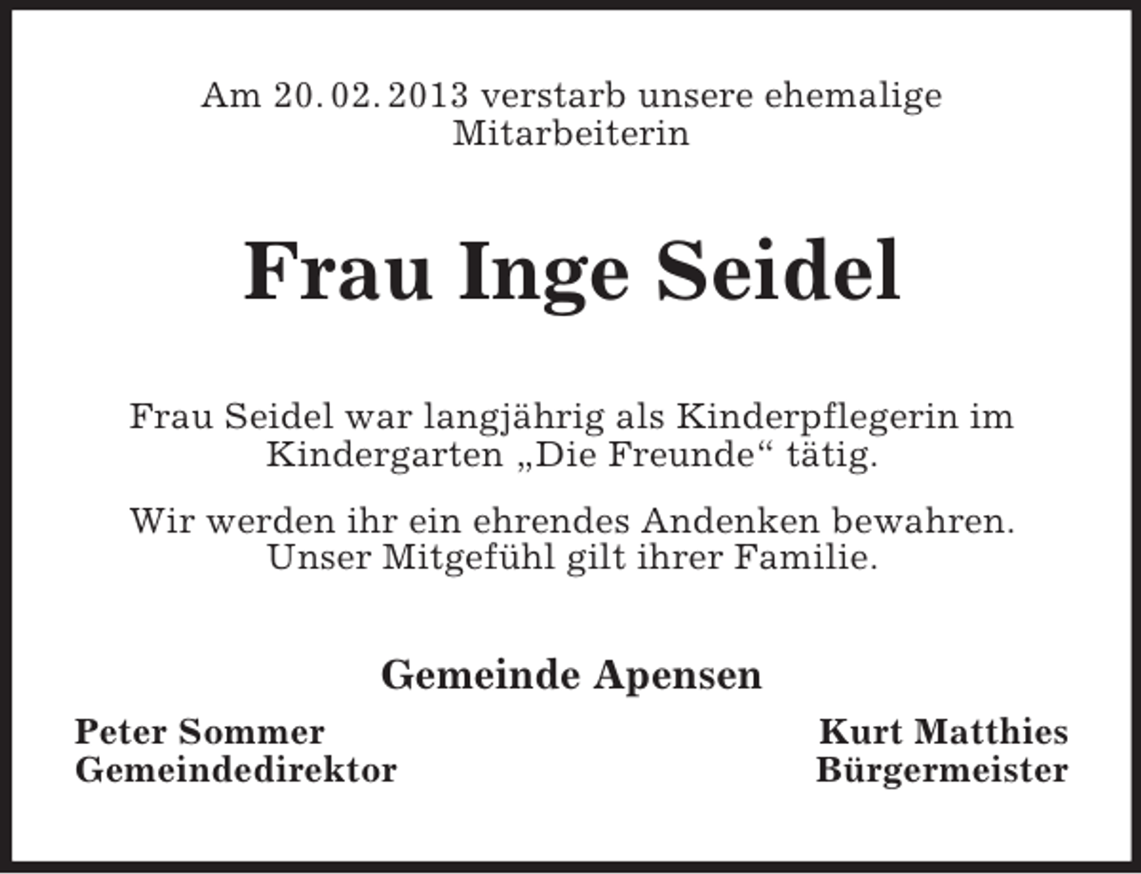 <p>Am 20. 02. 2013 verstarb unsere ehemalige<br />Mitarbeiterin</p><p>Frau Inge Seidel<br />Frau Seidel war langjährig als Kinderpflegerin im<br />Kindergarten „Die Freunde“ tätig.<br />Wir werden ihr ein ehrendes Andenken bewahren.<br />Unser Mitgefühl gilt ihrer Familie.</p><p>Gemeinde Apensen<br />Peter Sommer<br />Gemeindedirektor</p><p>Kurt Matthies<br />Bürgermeister</p>