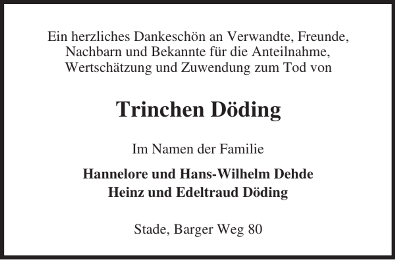 <p>Ein herzliches Dankeschön an Verwandte, Freunde,<br />Nachbarn und Bekannte für die Anteilnahme,<br />Wertschätzung und Zuwendung zum Tod von<br />Trinchen Döding<br />Im Namen der Familie<br />Hannelore und Hans-Wilhelm Dehde<br />Heinz und Edeltraud Döding<br />Stade, Barger Weg 80</p>