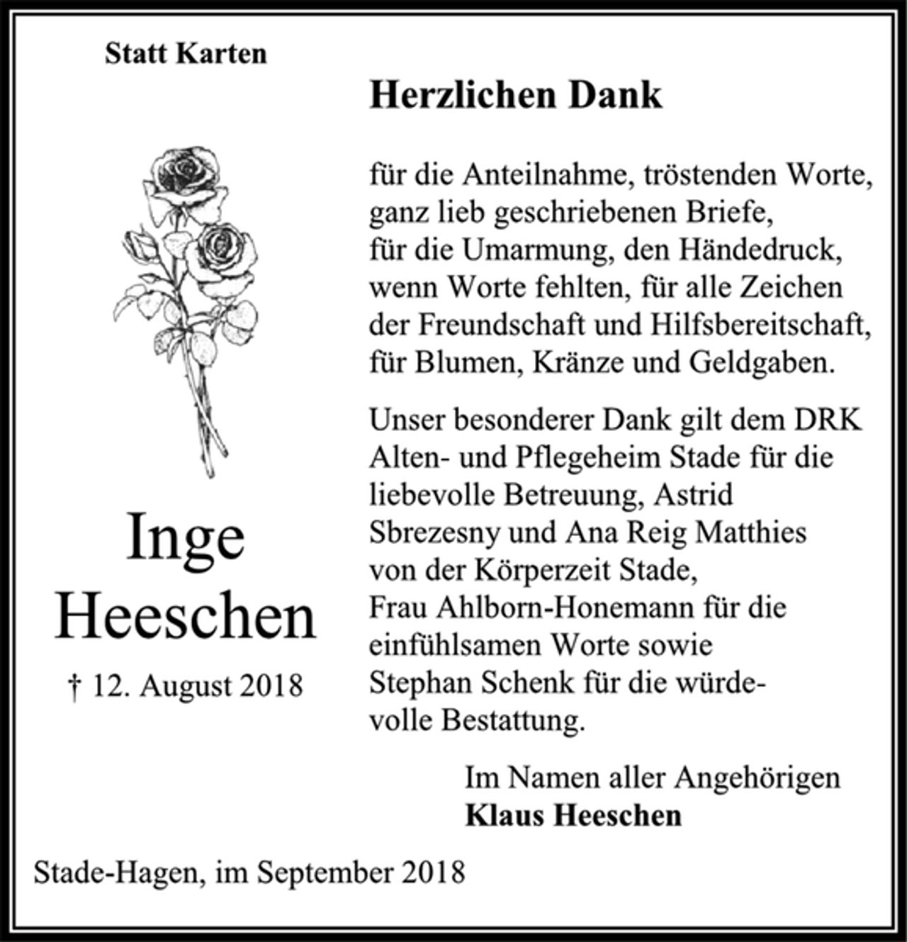 <p>Statt Karten<br />Herzlichen Dank<br />für die Anteilnahme, tröstenden Worte, ganz lieb geschriebenen Briefe,<br />für die Umarmung, den Händedruck, wenn Worte fehlten, für alle Zeichen<br />der Freundschaft und Hilfsbereitschaft, für Blumen, Kränze und Geldgaben.<br />Unser besonderer Dank gilt dem DRK Alten- und Pflegeheim Stade für die liebevolle Betreuung, Astrid Sbrezesny und Ana Reig Matthies von der Körperzeit Stade,<br />Frau Ahlborn-Honemann für die<br />einfühlsamen Worte sowie Stephan Schenk für die würde-<br />volle Bestattung.<br />Inge Heeschen<br />† 12. August 2018<br />Im Namen aller Angehörigen<br />Klaus Heeschen<br />Stade-Hagen, im September 2018</p>