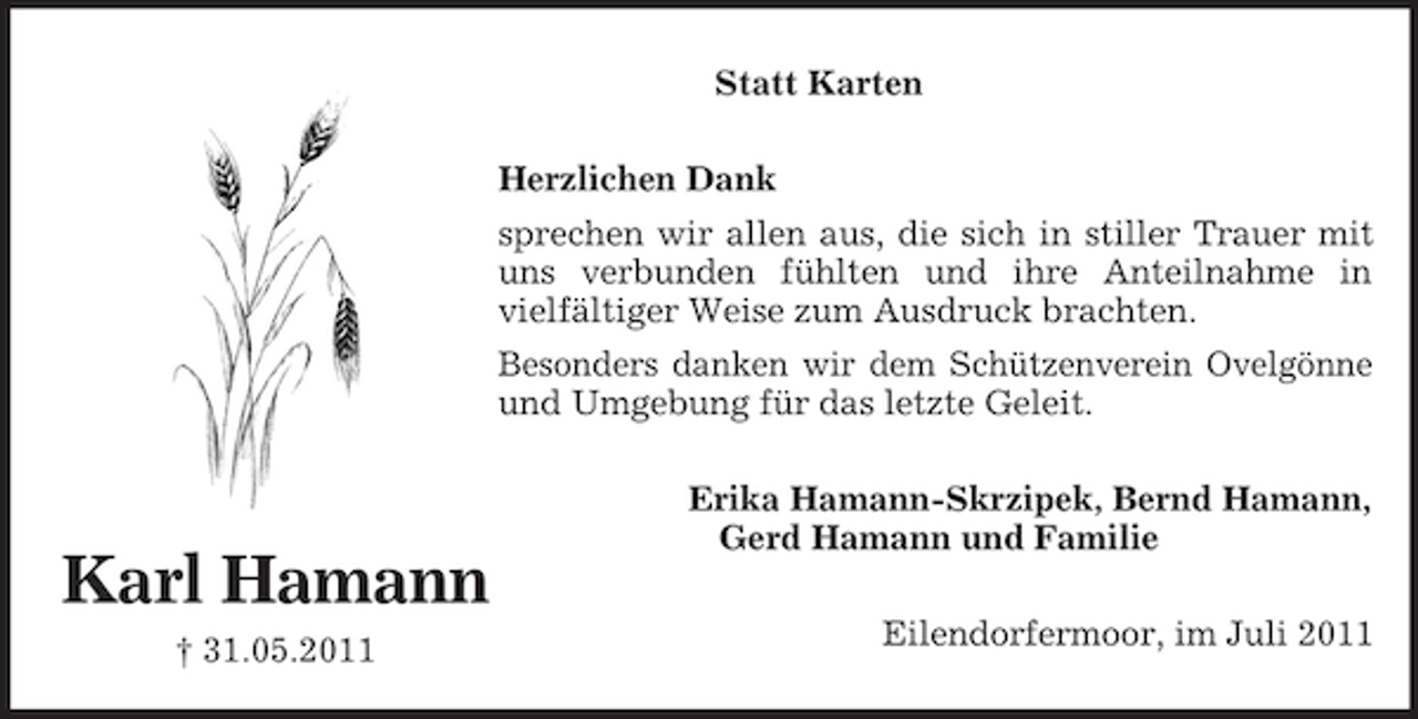 <p>Karl Hamann<br />† 31.05.2011<br />Statt Karten<br />Herzlichen Dank<br />sprechen wir allen aus, die sich in stiller Trauer mit<br />uns verbunden fühlten und ihre Anteilnahme in<br />vielfältiger Weise zum Ausdruck brachten.<br />Besonders danken wir dem Schützenverein Ovelgönne<br />und Umgebung für das letzte Geleit.<br />Erika Hamann-Skrzipek, Bernd Hamann,<br />Gerd Hamann und Familie<br />Eilendorfermoor, im Juli 2011</p>