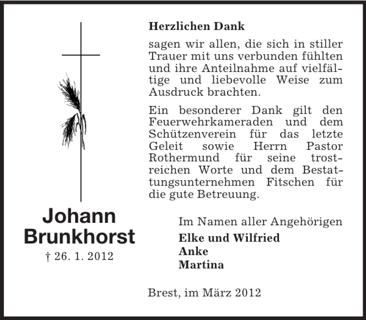 <p>Herzlichen Dank<br />sagen wir allen, die sich in stiller<br />Trauer mit uns verbunden fühlten<br />und ihre Anteilnahme auf vielfältige und liebevolle Weise zum<br />Ausdruck brachten.<br />Ein besonderer Dank gilt den<br />Feuerwehrkameraden und dem<br />Schützenverein für das letzte<br />Geleit<br />sowie<br />Herrn<br />Pastor<br />Rothermund für seine trostreichen Worte und dem Bestattungsunternehmen Fitschen für<br />die gute Betreuung.</p><p>Johann<br />Brunkhorst<br />† 26. 1. 2012</p><p>Im Namen aller Angehörigen<br />Elke und Wilfried<br />Anke<br />Martina<br />Brest, im März 2012</p>