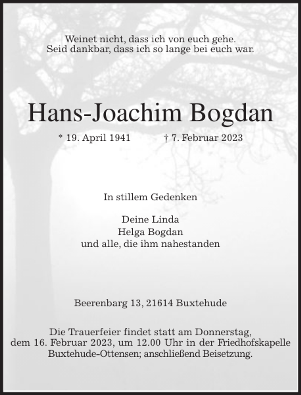 <p>Weinet nicht, dass ich von euch gehe.<br />Seid dankbar, dass ich so lange bei euch war.<br />Hans-Joachim Bogdan<br />* 19. April 1941 † 7. Februar 2023<br />In stillem Gedenken</p><p>Deine Linda<br />Helga Bogdan<br />und alle, die ihm nahestanden<br />Beerenbarg 13, 21614 Buxtehude</p><p>Die Trauerfeier findet statt am Donnerstag,<br />dem 16. Februar 2023, um 12.00 Uhr in der Friedhofskapelle Buxtehude-Ottensen; anschließend Beisetzung.</p>