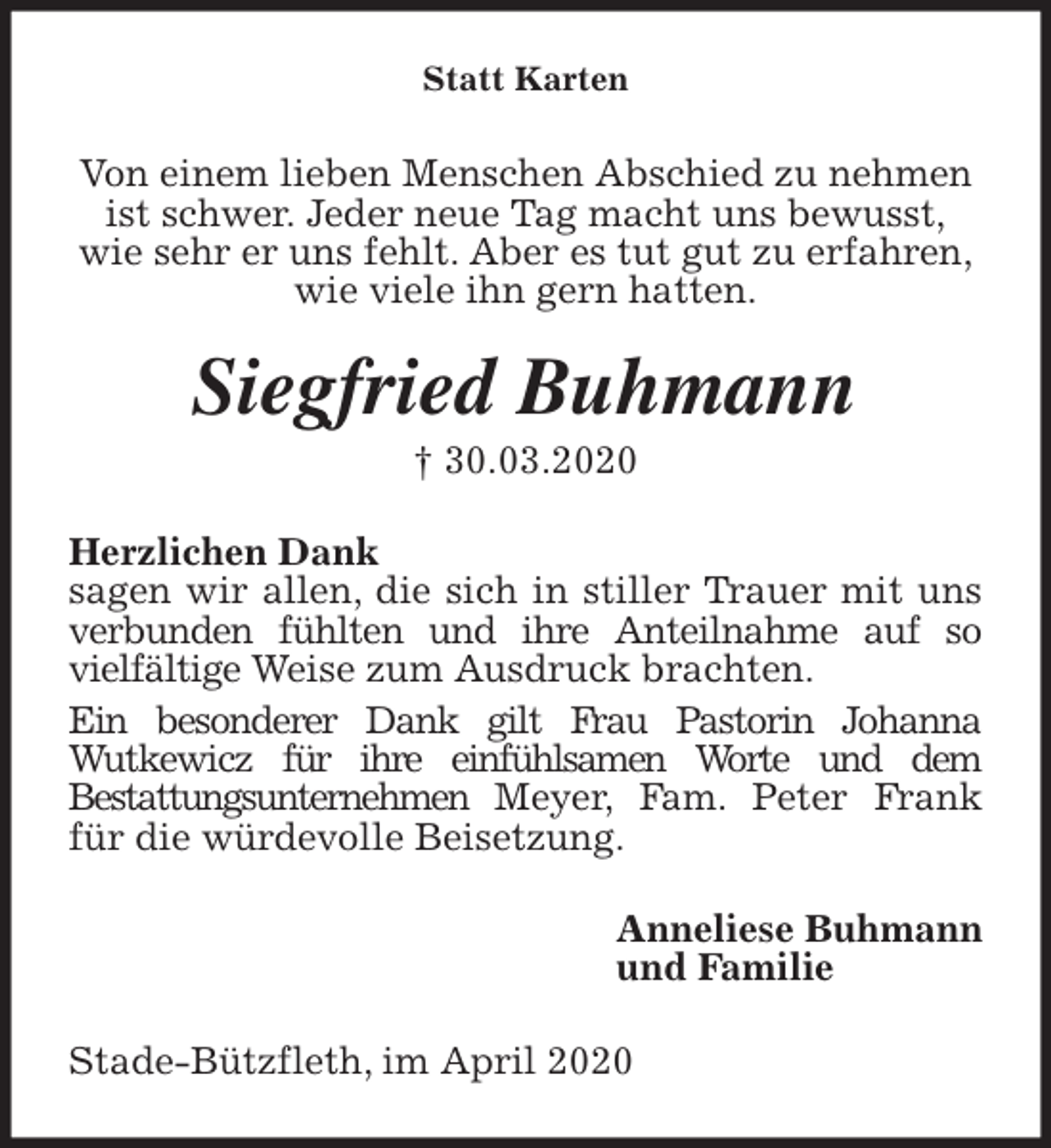 <p>Statt Karten<br />Von einem lieben Menschen Abschied zu nehmen ist schwer. Jeder neue Tag macht uns bewusst,<br />wie sehr er uns fehlt. Aber es tut gut zu erfahren,<br />wie viele ihn gern hatten.<br />Siegfried Buhmann<br />† 30.03.2020<br />Herzlichen Dank<br />sagen wir allen, die sich in stiller Trauer mit uns<br />verbunden fühlten und ihre Anteilnahme auf so<br />vielfältige Weise zum Ausdruck brachten.<br />Ein besonderer Dank gilt Frau Pastorin Johanna<br />Wutkewicz für ihre einfühlsamen Worte und dem<br />Bestattungsunternehmen Meyer, Fam. Peter Frank für die würdevolle Beisetzung.<br />Anneliese Buhmann<br />und Familie<br />Stade-Bützfleth, im April 2020</p>