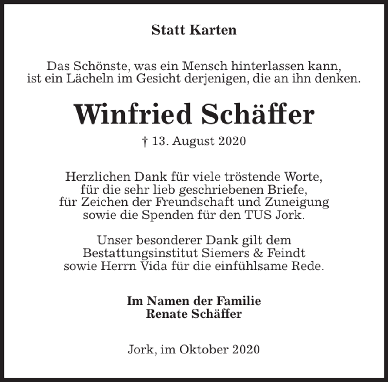 <p>Statt Karten<br />Das Schönste, was ein Mensch hinterlassen kann,<br />ist ein Lächeln im Gesicht derjenigen, die an ihn denken.<br />Winfried Schäffer<br />† 13. August 2020<br />Herzlichen Dank für viele tröstende Worte,<br />für die sehr lieb geschriebenen Briefe,<br />für Zeichen der Freundschaft und Zuneigung<br />sowie die Spenden für den TUS Jork.</p>
<p>Unser besonderer Dank gilt dem<br />Bestattungsinstitut Siemers &amp; Feindt<br />sowie Herrn Vida für die einfühlsame Rede.<br />Im Namen der Familie<br />Renate Schäffer<br />Jork, im Oktober 2020</p>