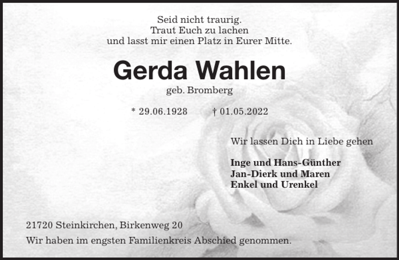 <p>Seid nicht traurig.<br />Traut Euch zu lachen<br />und lasst mir einen Platz in Eurer Mitte.<br />Gerda Wahlen<br />geb. Bromberg</p>
<p>* 29.06.1928 † 01.05.2022</p>
<p>Wir lassen Dich in Liebe gehen</p>
<p>Inge und Hans-Günther<br />Jan-Dierk und Maren<br />Enkel und Urenkel</p>
<p>21720 Steinkirchen, Birkenweg 20<br />Wir haben im engsten Familienkreis Abschied genommen.</p>