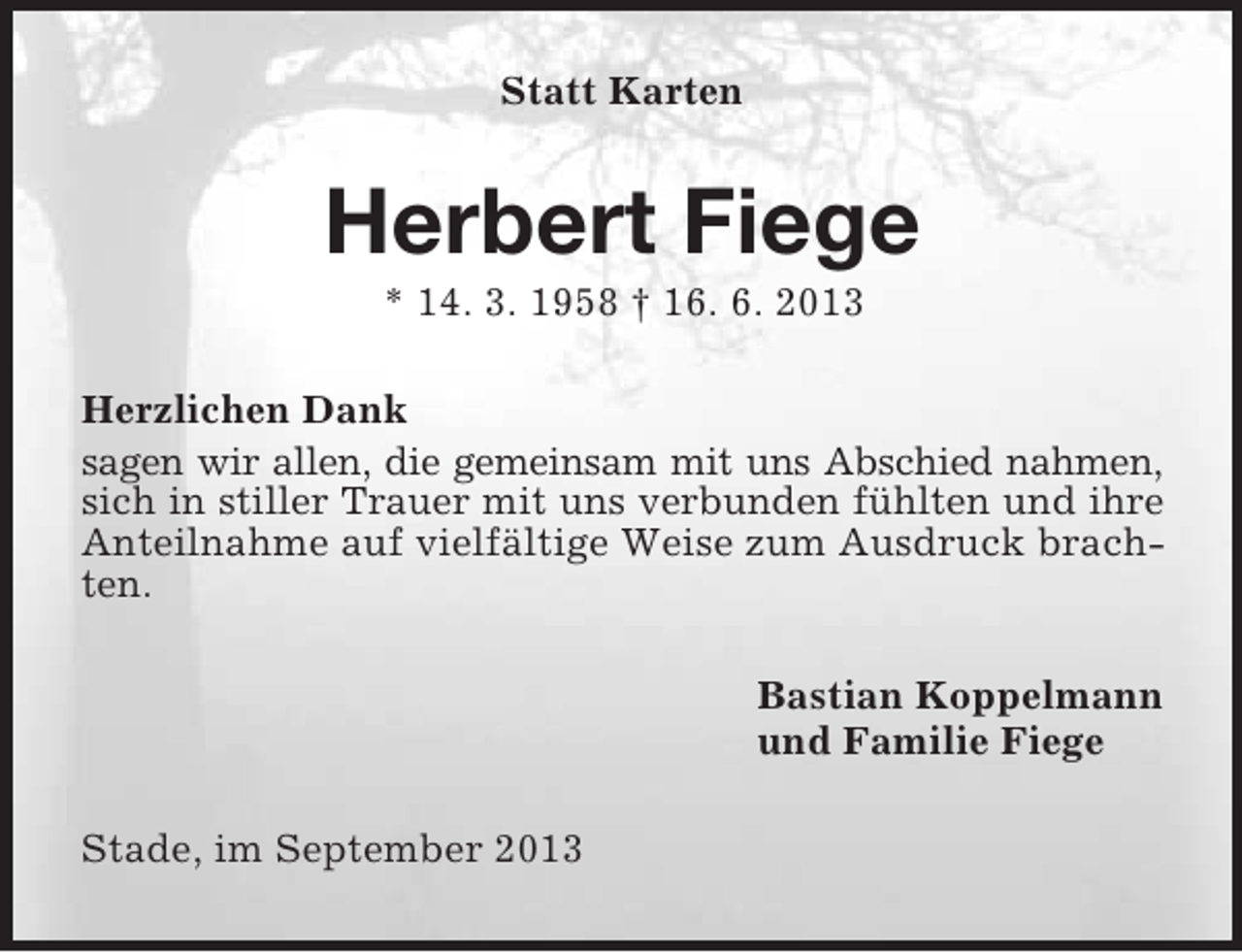 <p>Statt Karten</p>
<p>Herbert Fiege<br />* 14. 3. 1958 † 16. 6. 2013<br />Herzlichen Dank<br />sagen wir allen, die gemeinsam mit uns Abschied nahmen,<br />sich in stiller Trauer mit uns verbunden fühlten und ihre<br />Anteilnahme auf vielfältige Weise zum Ausdruck brachten.<br />Bastian Koppelmann<br />und Familie Fiege<br />Stade, im September 2013</p>