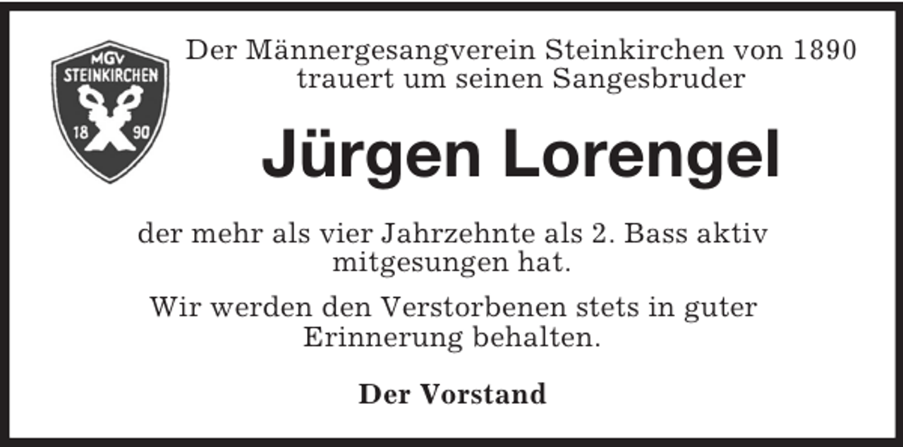 <p>Der Männergesangverein Steinkirchen von 1890<br />trauert um seinen Sangesbruder<br />Jürgen Lorengel<br />der mehr als vier Jahrzehnte als 2. Bass aktiv<br />mitgesungen hat.<br />Wir werden den Verstorbenen stets in guter<br />Erinnerung behalten.<br />Der Vorstand</p>