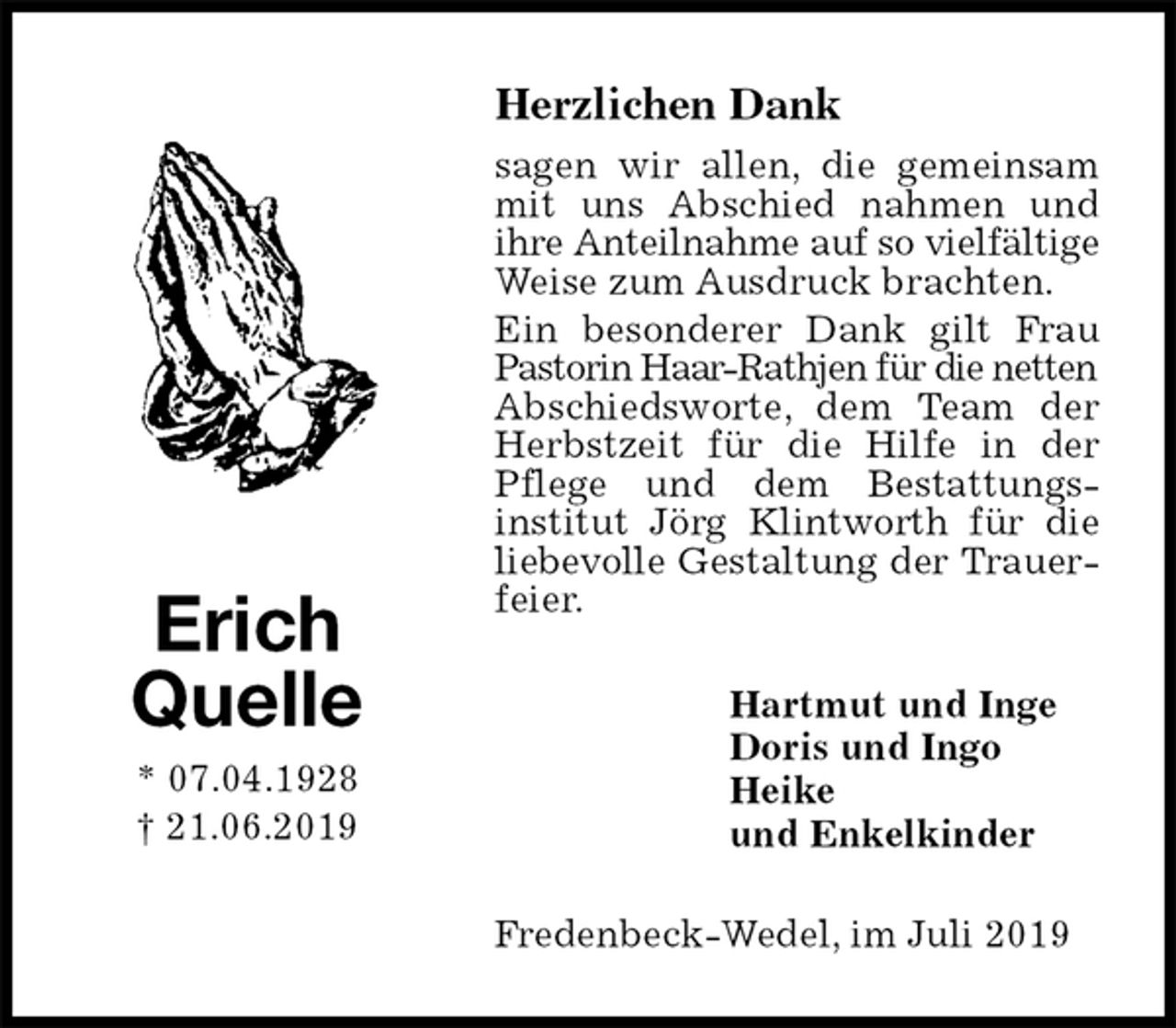 <p>Herzlichen Dank<br />sagen wir allen, die gemeinsam mit uns Abschied nahmen und ihre Anteilnahme auf so vielfältige<br />Weise zum Ausdruck brachten.<br />Ein besonderer Dank gilt Frau Pastorin Haar-Rathjen für die netten<br />Abschiedsworte, dem Team der Herbstzeit für die Hilfe in der Pflege und dem Bestattungs-<br />institut Jörg Klintworth für die liebevolle Gestaltung der Trauerfeier.<br />Fredenbeck-Wedel, im Juli 2019<br />Hartmut und Inge<br />Doris und Ingo<br />Heike<br />und Enkelkinder<br />Erich<br />Quelle<br />* 07.04.1928<br />† 21.06.2019</p>