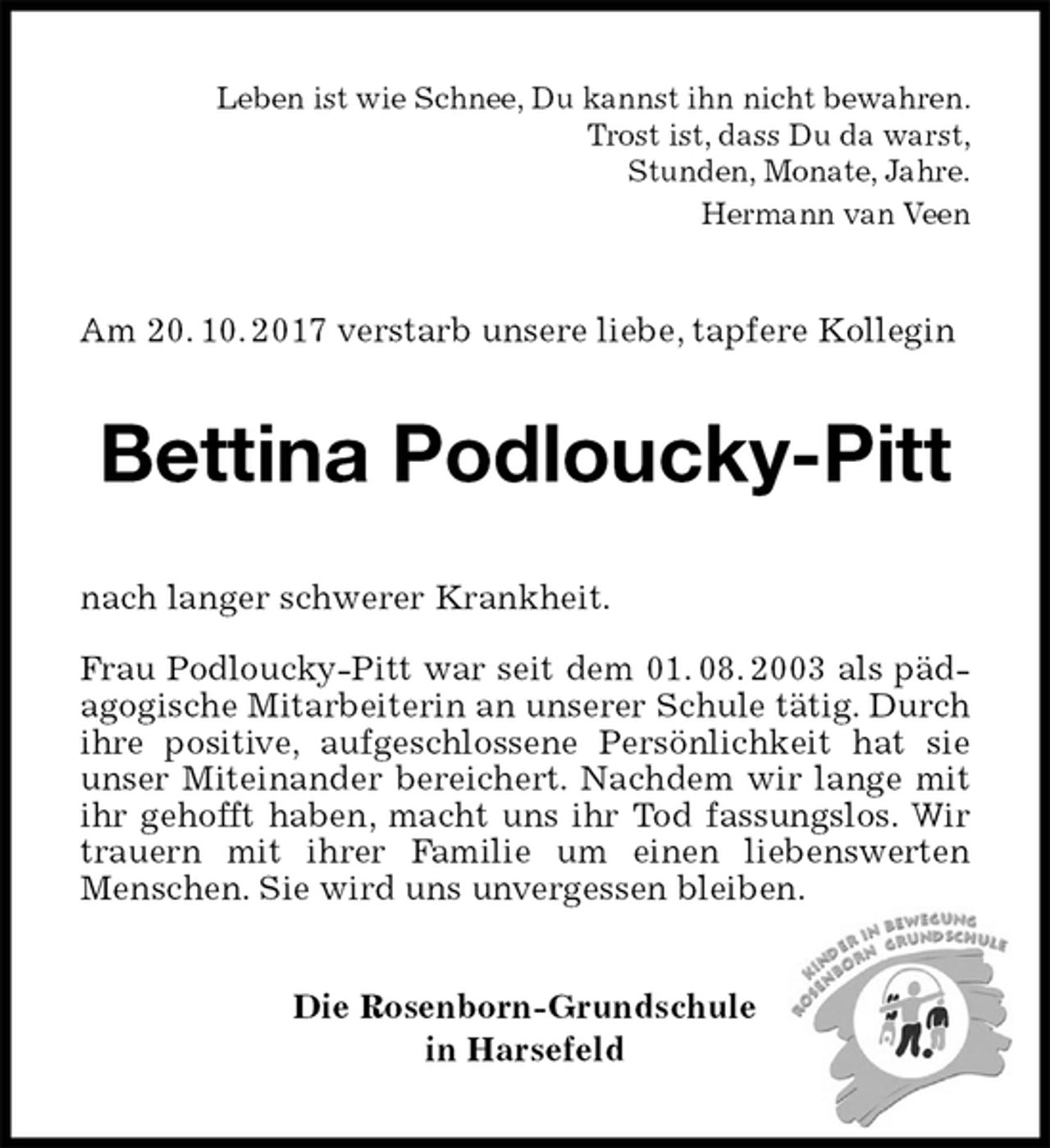 <p>Leben ist wie Schnee, Du kannst ihn nicht bewahren.<br />Trost ist, dass Du da warst,<br />Stunden, Monate, Jahre.<br />Hermann van Veen<br />Am 20. 10. 2017 verstarb unsere liebe, tapfere Kollegin<br />Bettina Podloucky-Pitt<br />nach langer schwerer Krankheit.<br />Frau Podloucky-Pitt war seit dem 01. 08. 2003 als pädagogische Mitarbeiterin an unserer Schule tätig. Durch ihre positive, aufgeschlossene Persönlichkeit hat sie<br />unser Miteinander bereichert. Nachdem wir lange mit ihr gehofft haben, macht uns ihr Tod fassungslos. Wir trauern mit ihrer Familie um einen liebenswerten Menschen. Sie wird uns unvergessen bleiben.<br />Die Rosenborn-Grundschule<br />in Harsefeld</p>