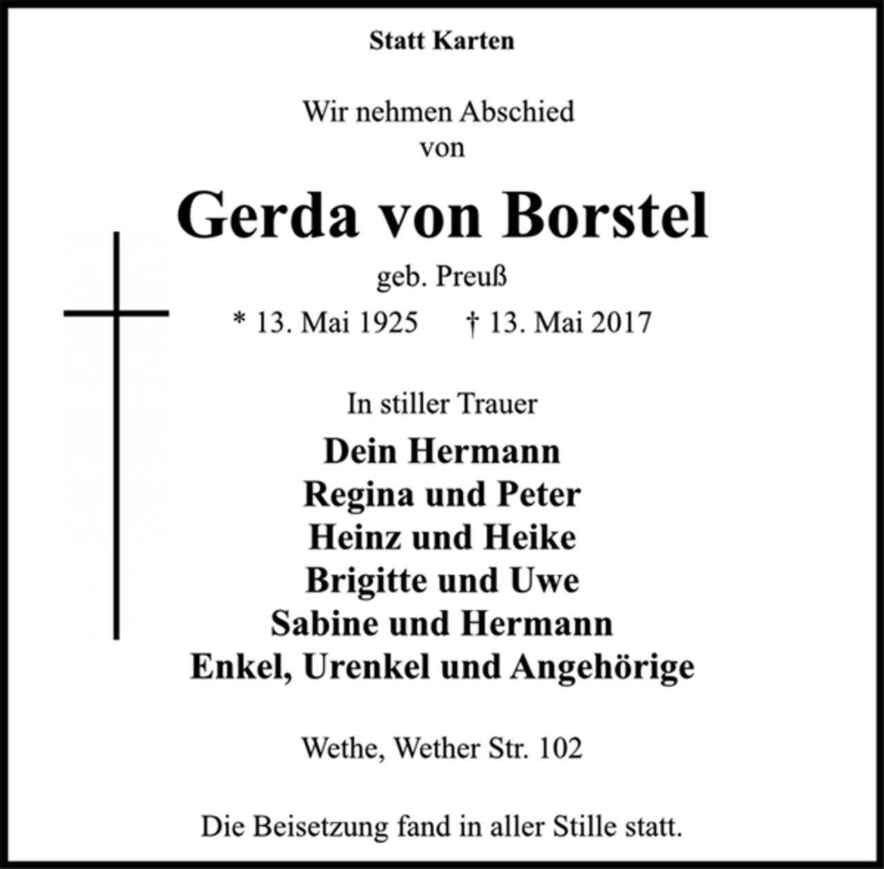 <p>Statt Karten</p><p>Wir nehmen Abschied<br />von</p><p>Gerda von Borstel</p><p>geb. Preuß</p><p>* 13. Mai 1925 † 13. Mai 2017<br />In stiller Trauer</p><p>Dein Hermann<br />Regina und Peter<br />Heinz und Heike<br />Brigitte und Uwe<br />Sabine und Hermann<br />Enkel, Urenkel und Angehörige</p><p>Wethe, Wether Str. 102</p><p>Die Beisetzung fand in aller Stille statt.</p>