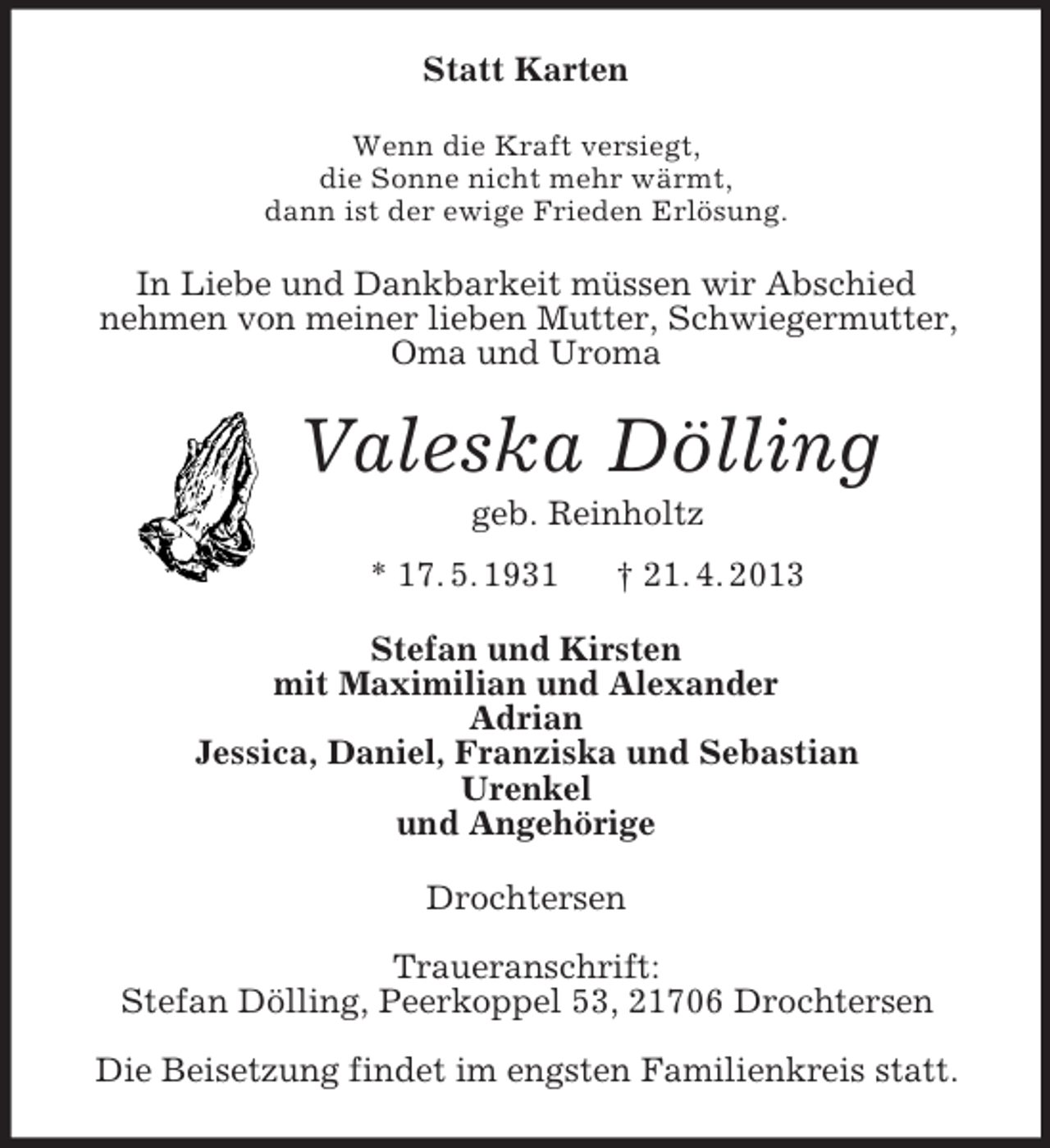 <p>Statt Karten<br />Wenn die Kraft versiegt,<br />die Sonne nicht mehr wärmt,<br />dann ist der ewige Frieden Erlösung.</p><p>In Liebe und Dankbarkeit müssen wir Abschied<br />nehmen von meiner lieben Mutter, Schwiegermutter,<br />Oma und Uroma</p><p>Valeska Dölling<br />geb. Reinholtz<br />* 17. 5. 1931</p><p>† 21. 4. 2013</p><p>Stefan und Kirsten<br />mit Maximilian und Alexander<br />Adrian<br />Jessica, Daniel, Franziska und Sebastian<br />Urenkel<br />und Angehörige<br />Drochtersen<br />Traueranschrift:<br />Stefan Dölling, Peerkoppel 53, 21706 Drochtersen<br />Die Beisetzung findet im engsten Familienkreis statt.</p>