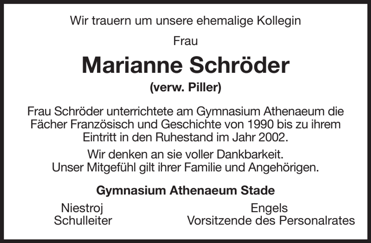 <p>Wir trauern um unsere ehemalige Kollegin<br />Frau<br />Marianne Schröder<br />(verw. Piller)<br />Frau Schröder unterrichtete am Gymnasium Athenaeum die<br />Fächer Französisch und Geschichte von 1990 bis zu ihrem<br />Eintritt in den Ruhestand im Jahr 2002.<br />Wir denken an sie voller Dankbarkeit.<br />Unser Mitgefühl gilt ihrer Familie und Angehörigen.<br />Gymnasium Athenaeum Stade<br />Niestroj Engels<br />Schulleiter Vorsitzende des Personalrates</p>