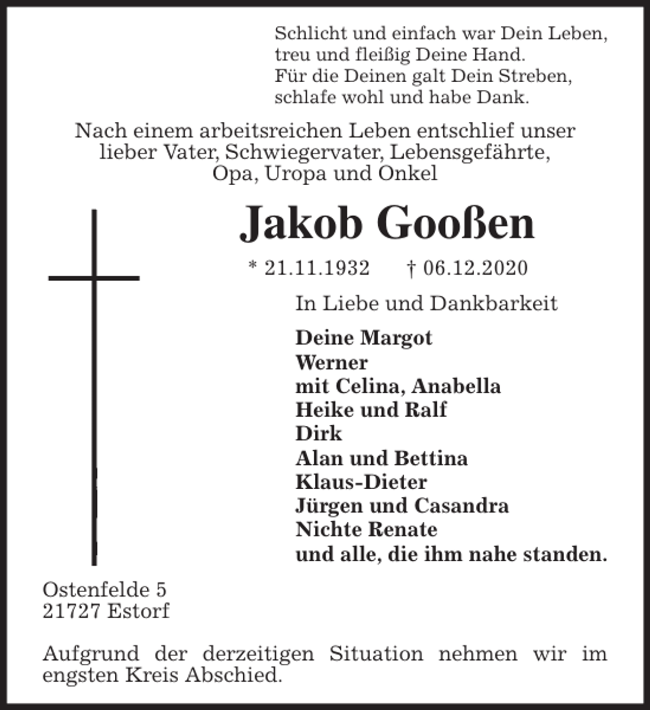 <p>Schlicht und einfach war Dein Leben,<br />treu und fleißig Deine Hand.<br />Für die Deinen galt Dein Streben,<br />schlafe wohl und habe Dank.<br />Nach einem arbeitsreichen Leben entschlief unser<br />lieber Vater, Schwiegervater, Lebensgefährte,<br />Opa, Uropa und Onkel<br />Jakob Gooßen<br />* 21.11.1932 † 06.12.2020<br />In Liebe und Dankbarkeit<br />Deine Margot<br />Werner<br />mit Celina, Anabella<br />Heike und Ralf<br />Dirk<br />Alan und Bettina<br />Klaus-Dieter<br />Jürgen und Casandra<br />Nichte Renate<br />und alle, die ihm nahe standen.<br />Ostenfelde 5<br />21727 Estorf</p>
<p>Aufgrund der derzeitigen Situation nehmen wir im engsten Kreis Abschied.</p>