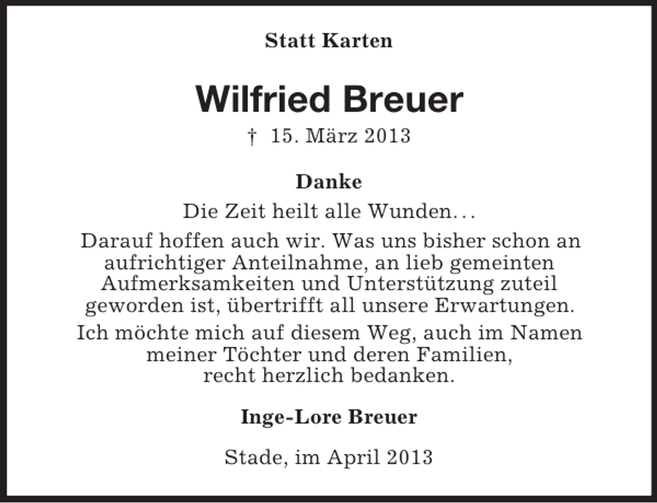 <p>Statt Karten</p><p>Wilfried Breuer<br />† 15. März 2013<br />Danke<br />Die Zeit heilt alle Wunden. . .<br />Darauf hoffen auch wir. Was uns bisher schon an<br />aufrichtiger Anteilnahme, an lieb gemeinten<br />Aufmerksamkeiten und Unterstützung zuteil<br />geworden ist, übertrifft all unsere Erwartungen.<br />Ich möchte mich auf diesem Weg, auch im Namen<br />meiner Töchter und deren Familien,<br />recht herzlich bedanken.<br />Inge-Lore Breuer<br />Stade, im April 2013</p>