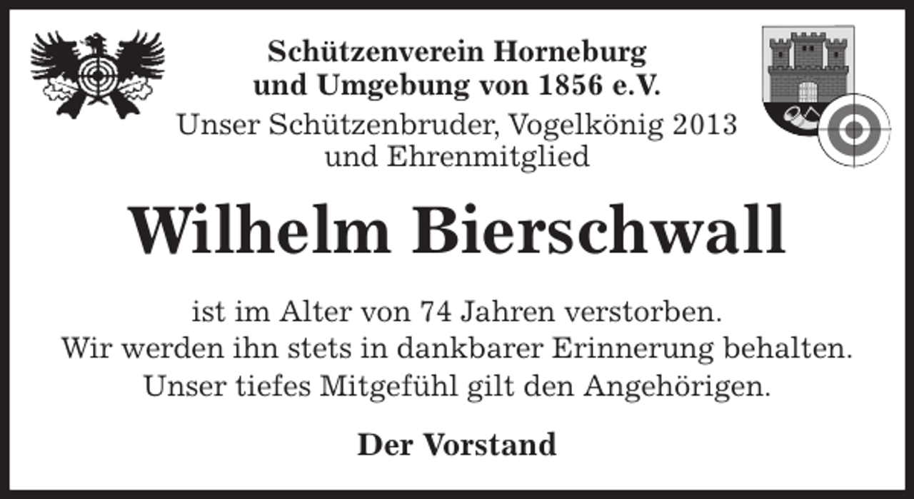 <p>Schützenverein Horneburg<br />und Umgebung von 1856 e.V.<br />Unser Schützenbruder, Vogelkönig 2013<br />und Ehrenmitglied<br />Wilhelm Bierschwall<br />Der Vorstand<br />ist im Alter von 74 Jahren verstorben.<br />Wir werden ihn stets in dankbarer Erinnerung behalten.<br />Unser tiefes Mitgefühl gilt den Angehörigen.</p>