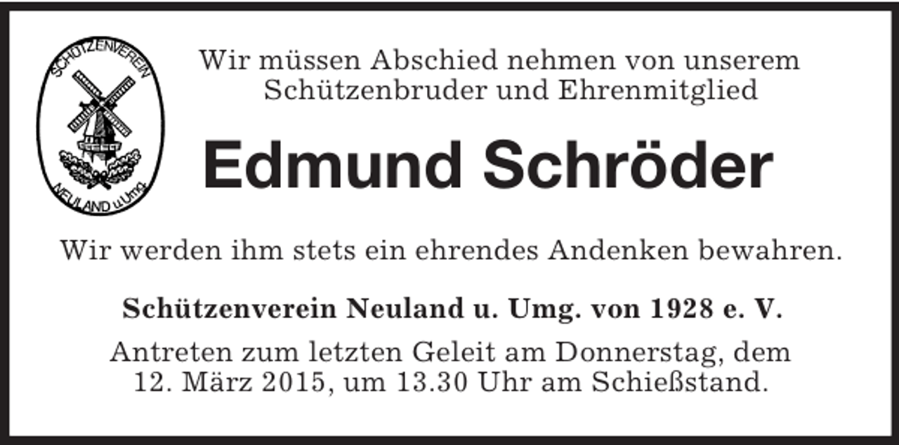 <p>Wir müssen Abschied nehmen von unserem Schützenbruder und Ehrenmitglied<br />Edmund Schröder<br />Wir werden ihm stets ein ehrendes Andenken bewahren.<br />Schützenverein Neuland u. Umg. von 1928 e. V.<br />Antreten zum letzten Geleit am Donnerstag, dem<br />12. März 2015, um 13.30 Uhr am Schießstand.</p>
