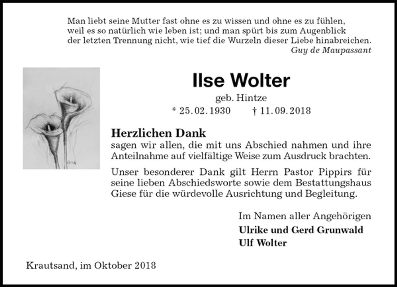 <p>Man liebt seine Mutter fast ohne es zu wissen und ohne es zu fühlen,<br />weil es so natürlich wie leben ist; und man spürt bis zum Augenblick<br />der letzten Trennung nicht, wie tief die Wurzeln dieser Liebe hinabreichen.<br />Guy de Maupassant<br />Ilse Wolter<br />geb. Hintze<br />* 25. 02. 1930 † 11. 09. 2018<br />Herzlichen Dank<br />sagen wir allen, die mit uns Abschied nahmen und ihre Anteilnahme auf vielfältige Weise zum Ausdruck brachten.<br />Unser besonderer Dank gilt Herrn Pastor Pippirs für seine lieben Abschiedsworte sowie dem Bestattungshaus Giese für die würdevolle Ausrichtung und Begleitung.<br />Im Namen aller Angehörigen<br />Ulrike und Gerd Grunwald<br />Ulf Wolter<br />Krautsand, im Oktober 2018</p>