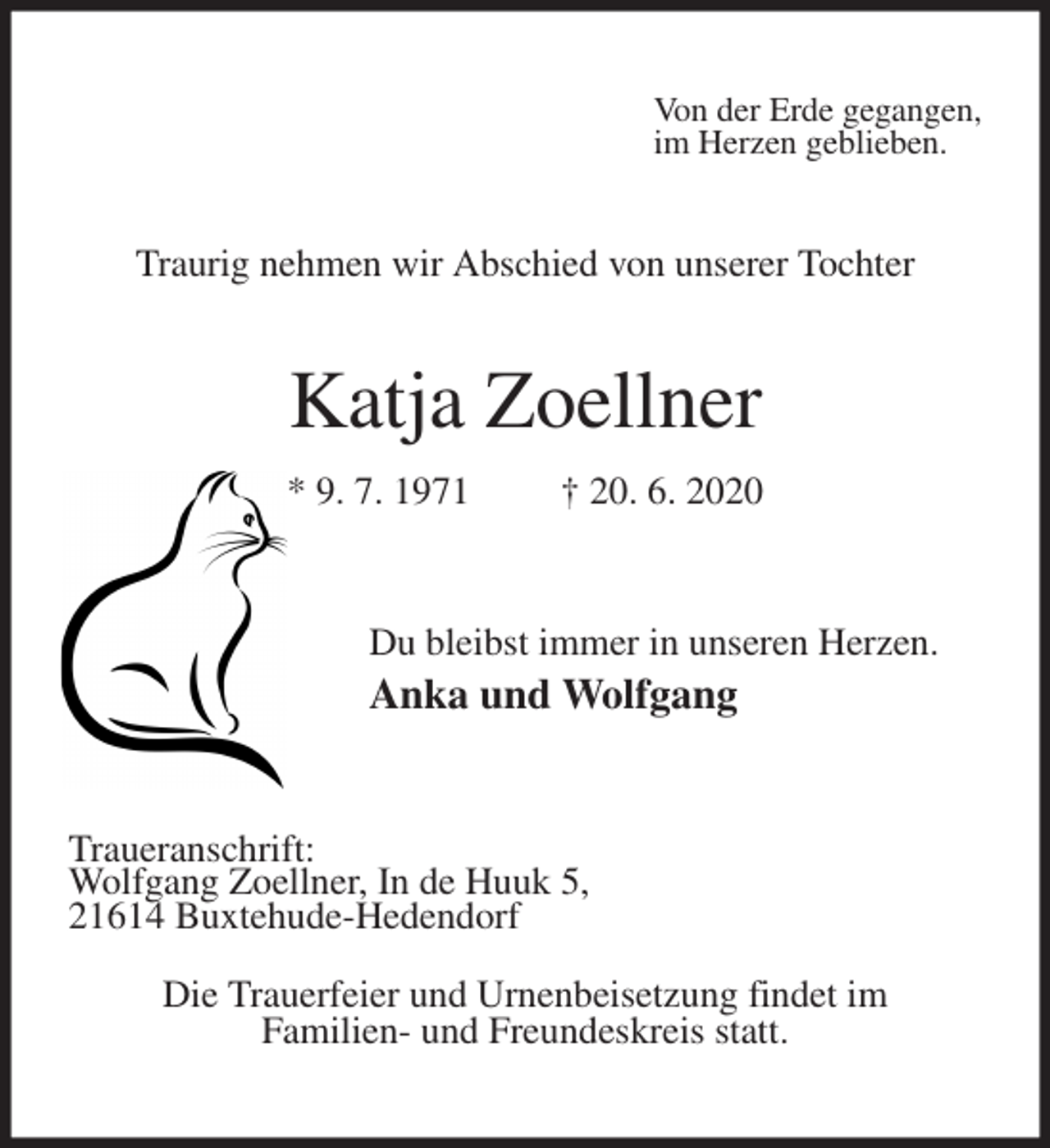 <p>Von der Erde gegangen,<br />im Herzen geblieben.<br />Traurig nehmen wir Abschied von unserer Tochter<br />Katja Zoellner<br />* 9. 7. 1971 † 20. 6. 2020<br />Du bleibst immer in unseren Herzen.<br />Anka und Wolfgang<br />Traueranschrift:<br />Wolfgang Zoellner, In de Huuk 5,<br />21614 Buxtehude-Hedendorf<br />Die Trauerfeier und Urnenbeisetzung findet im<br />Familien- und Freundeskreis statt.</p>