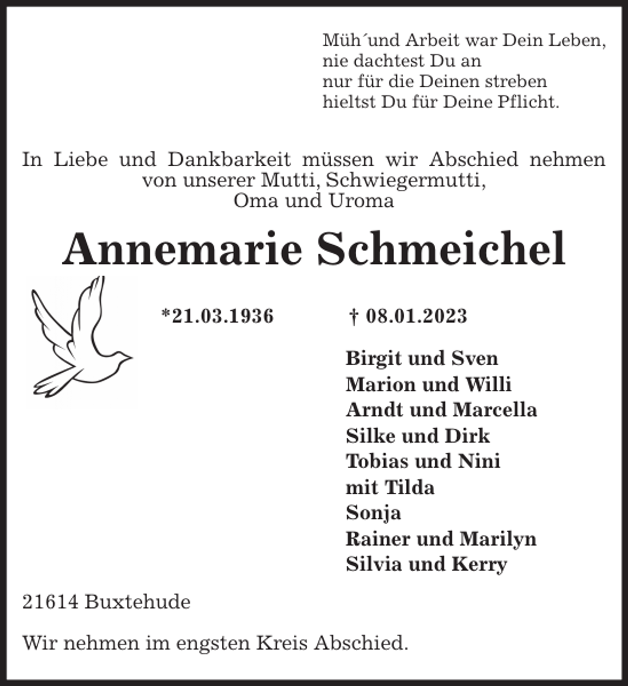 <p>Müh´und Arbeit war Dein Leben,<br />nie dachtest Du an<br />nur für die Deinen streben<br />hieltst Du für Deine Pflicht.</p><p>In Liebe und Dankbarkeit müssen wir Abschied nehmen von unserer Mutti, Schwiegermutti,<br />Oma und Uroma<br />Annemarie Schmeichel</p><p>*21.03.1936 † 08.01.2023<br />Birgit und Sven<br />Marion und Willi<br />Arndt und Marcella<br />Silke und Dirk<br />Tobias und Nini<br />mit Tilda<br />Sonja<br />Rainer und Marilyn<br />Silvia und Kerry<br />21614 Buxtehude</p><p>Wir nehmen im engsten Kreis Abschied.</p>