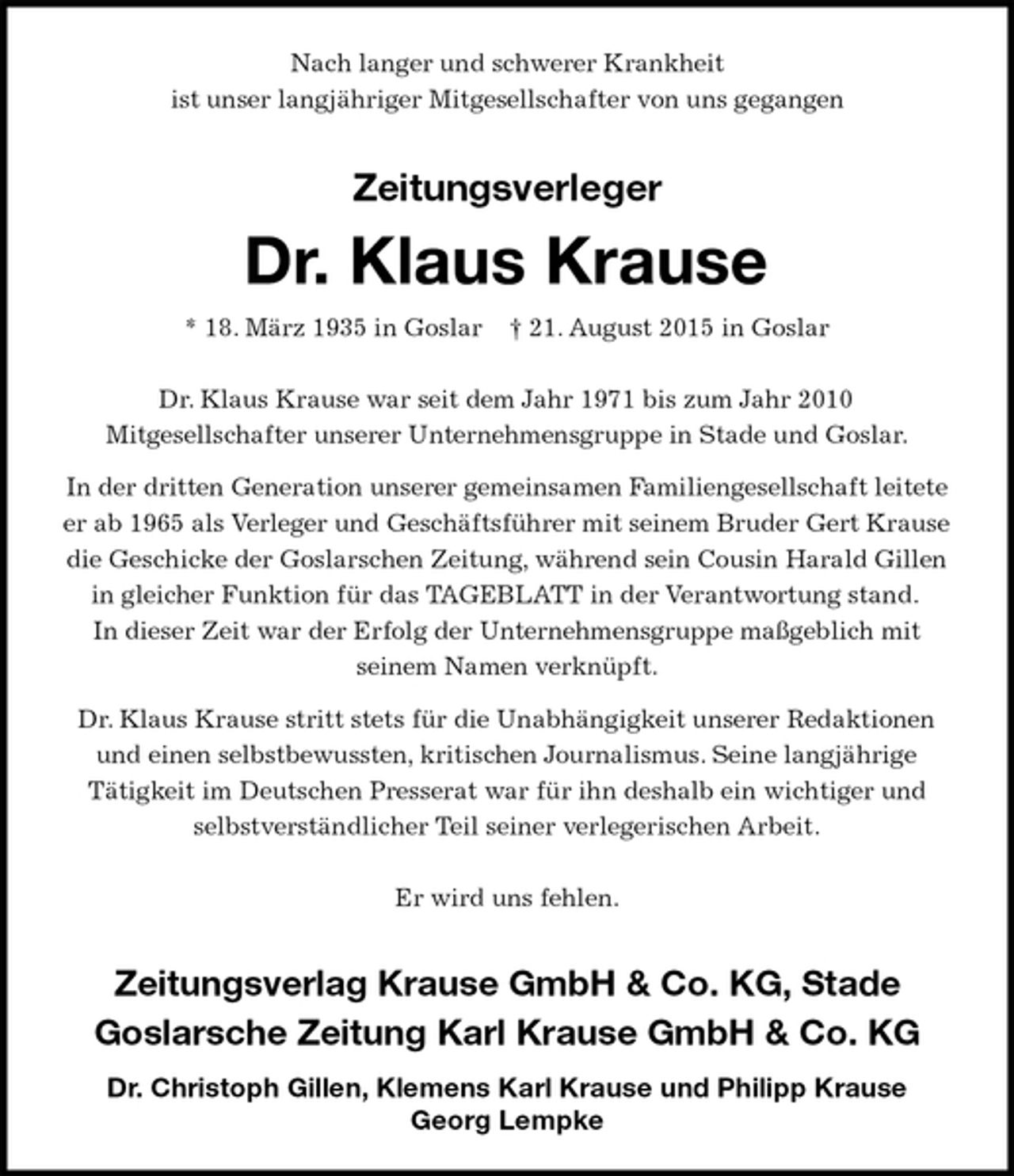 <p>Nach langer und schwerer Krankheit<br />ist unser langjähriger Mitgesellschafter von uns gegangen<br />Zeitungsverleger</p>
<p>Dr. Klaus Krause<br />* 18. März 1935 in Goslar† 21. August 2015 in Goslar<br />Dr. Klaus Krause war seit dem Jahr 1971 bis zum Jahr 2010<br />Mitgesellschafter unserer Unternehmensgruppe in Stade und Goslar.<br />In der dritten Generation unserer gemeinsamen Familiengesellschaft leitete<br />er ab 1965 als Verleger und Geschäftsführer mit seinem Bruder Gert Krause die Geschicke der Goslarschen Zeitung, während sein Cousin Harald Gillen<br />in gleicher Funktion für das TAGEBLATT in der Verantwortung stand.<br />In dieser Zeit war der Erfolg der Unternehmensgruppe maßgeblich mit<br />seinem Namen verknüpft.<br />Dr. Klaus Krause stritt stets für die Unabhängigkeit unserer Redaktionen<br />und einen selbstbewussten, kritischen Journalismus. Seine langjährige<br />Tätigkeit im Deutschen Presserat war für ihn deshalb ein wichtiger und<br />selbstverständlicher Teil seiner verlegerischen Arbeit.</p>
<p>Er wird uns fehlen.</p>
<p>Zeitungsverlag Krause GmbH &amp; Co. KG, Stade<br />Goslarsche Zeitung Karl Krause GmbH &amp; Co. KG<br />Dr. Christoph Gillen, Klemens Karl Krause und Philipp Krause<br />Georg Lempke</p>