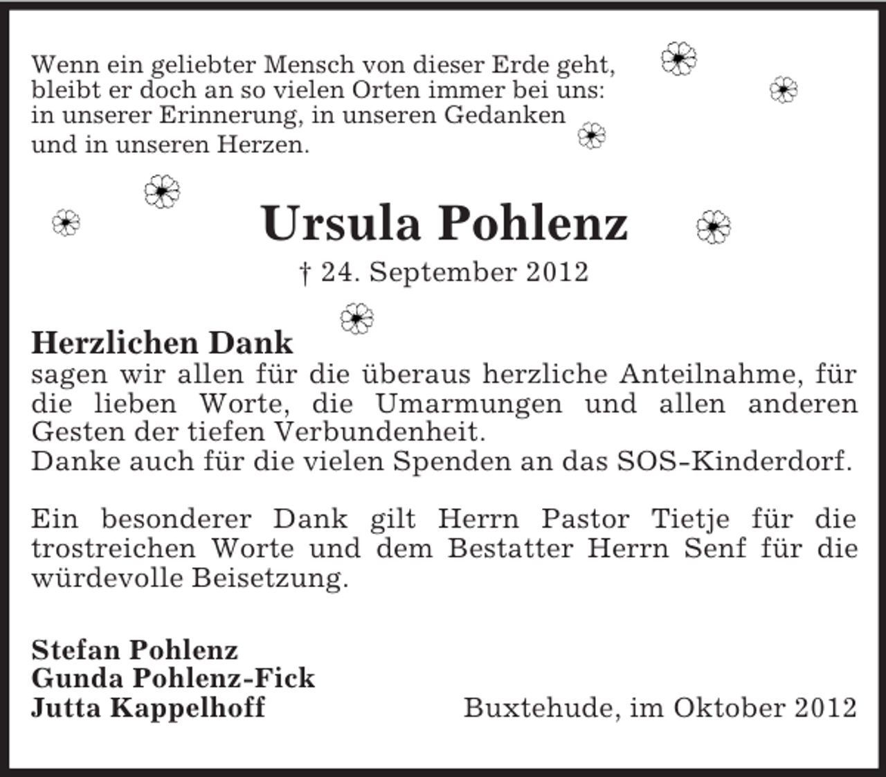 <p>Wenn ein geliebter Mensch von dieser Erde geht,<br />bleibt er doch an so vielen Orten immer bei uns:<br />in unserer Erinnerung, in unseren Gedanken<br />und in unseren Herzen.</p><p>Ursula Pohlenz<br />† 24. September 2012</p><p>Herzlichen Dank<br />sagen wir allen für die überaus herzliche Anteilnahme, für<br />die lieben Worte, die Umarmungen und allen anderen<br />Gesten der tiefen Verbundenheit.<br />Danke auch für die vielen Spenden an das SOS-Kinderdorf.<br />Ein besonderer Dank gilt Herrn Pastor Tietje für die<br />trostreichen Worte und dem Bestatter Herrn Senf für die<br />würdevolle Beisetzung.<br />Stefan Pohlenz<br />Gunda Pohlenz-Fick<br />Jutta Kappelhoff</p><p>Buxtehude, im Oktober 2012</p>