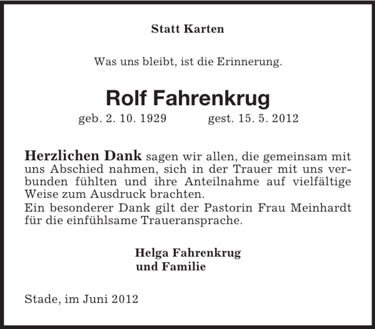 <p>Statt Karten<br />Was uns bleibt, ist die Erinnerung.<br />Rolf Fahrenkrug<br />geb. 2. 10. 1929 gest. 15. 5. 2012<br />Herzlichen Dank sagen wir allen, die gemeinsam mit uns Abschied nahmen, sich in der Trauer mit uns verbunden fühlten und ihre Anteilnahme auf vielfältige Weise zum Ausdruck brachten.<br />Ein besonderer Dank gilt der Pastorin Frau Meinhardt für die einfühlsame Traueransprache.<br />Helga Fahrenkrug<br />und Familie<br />Stade, im Juni 2012</p>