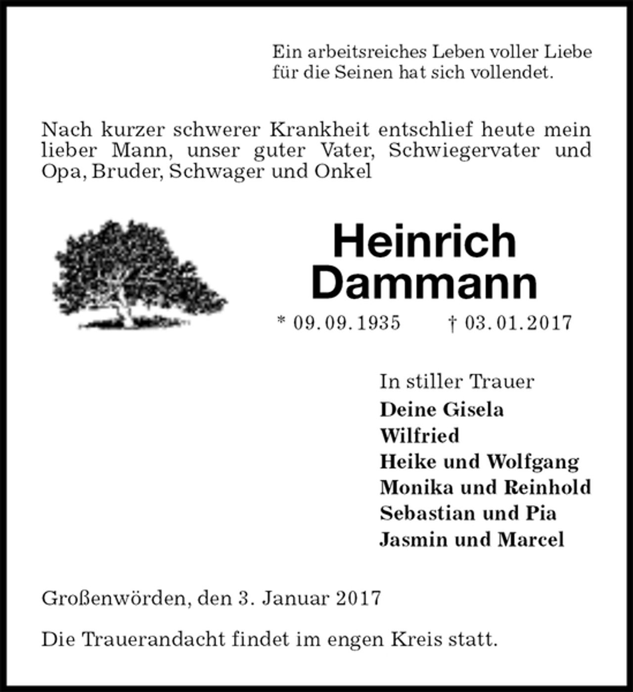 <p>Ein arbeitsreiches Leben voller Liebe<br />für die Seinen hat sich vollendet.<br />Nach kurzer schwerer Krankheit entschlief heute mein lieber Mann, unser guter Vater, Schwiegervater und Opa, Bruder, Schwager und Onkel<br />Heinrich<br />Dammann<br />* 09. 09. 1935 † 03. 01. 2017<br />In stiller Trauer<br />Deine Gisela<br />Wilfried<br />Heike und Wolfgang<br />Monika und Reinhold<br />Sebastian und Pia<br />Jasmin und Marcel<br />Großenwörden, den 3. Januar 2017</p>
<p>Die Trauerandacht findet im engen Kreis statt.</p>
