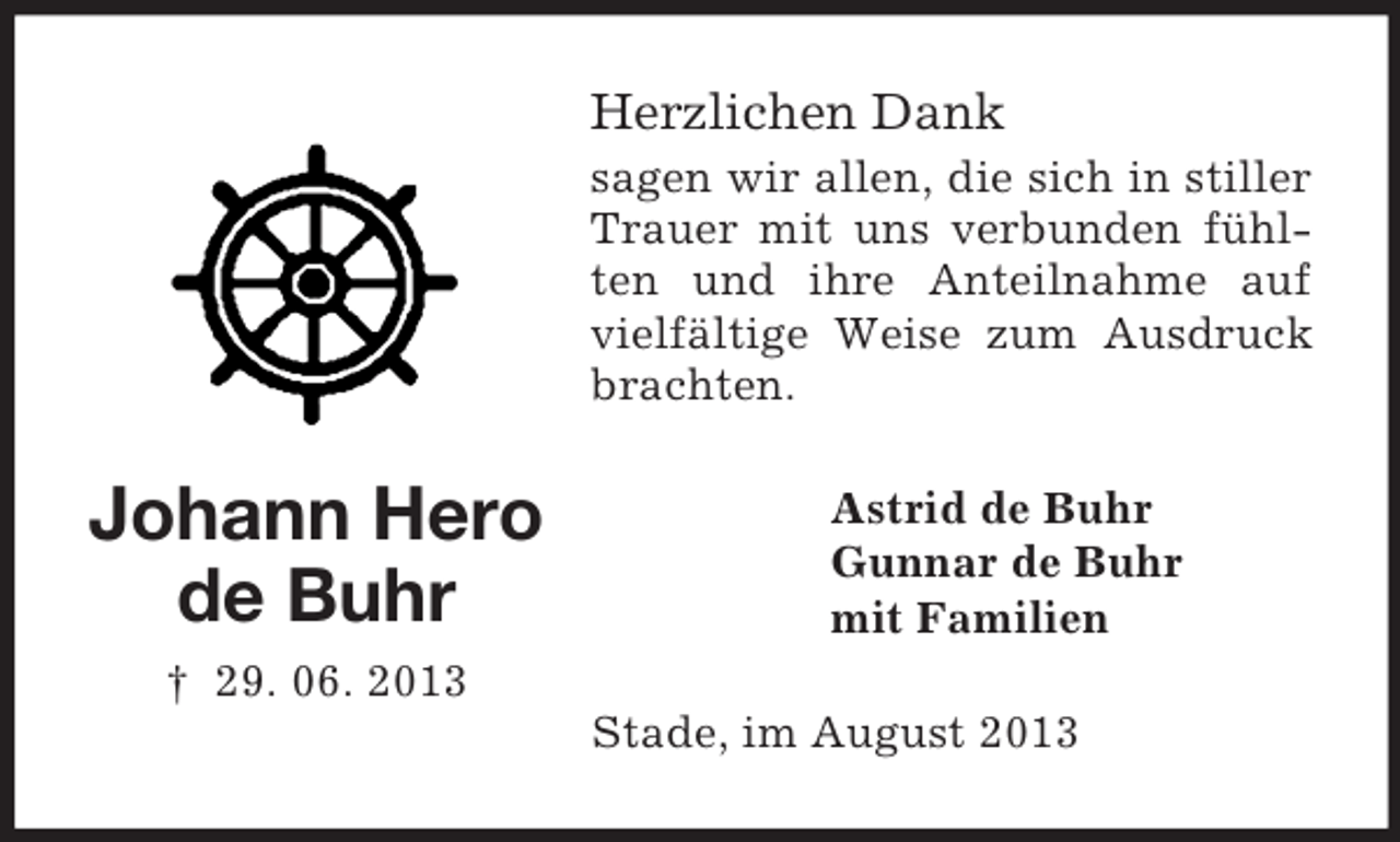 <p>Herzlichen Dank<br />sagen wir allen, die sich in stiller<br />Trauer mit uns verbunden fühlten und ihre Anteilnahme auf<br />vielfältige Weise zum Ausdruck<br />brachten.</p><p>Johann Hero<br />de Buhr</p><p>Astrid de Buhr<br />Gunnar de Buhr<br />mit Familien</p><p>† 29. 06. 2013<br />Stade, im August 2013</p>