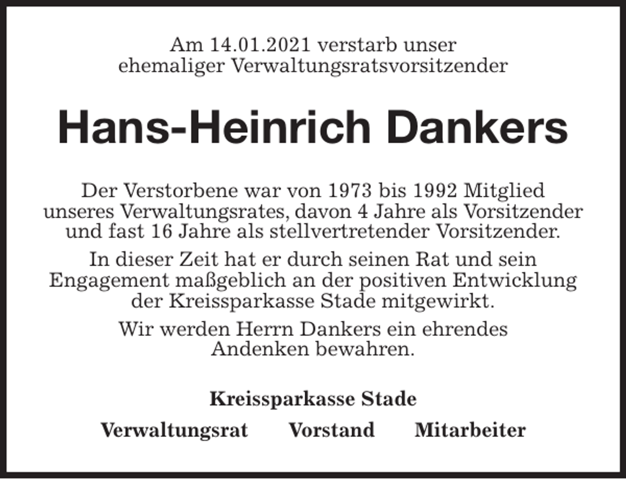 <p>Am 14.01.2021 verstarb unser<br />ehemaliger Verwaltungsratsvorsitzender<br />Hans-Heinrich Dankers<br />Kreissparkasse Stade<br />Verwaltungsrat Vorstand Mitarbeiter<br />Der Verstorbene war von 1973 bis 1992 Mitglied<br />unseres Verwaltungsrates, davon 4 Jahre als Vorsitzender und fast 16 Jahre als stellvertretender Vorsitzender.<br />In dieser Zeit hat er durch seinen Rat und sein<br />Engagement maßgeblich an der positiven Entwicklung<br />der Kreissparkasse Stade mitgewirkt.<br />Wir werden Herrn Dankers ein ehrendes<br />Andenken bewahren.</p>