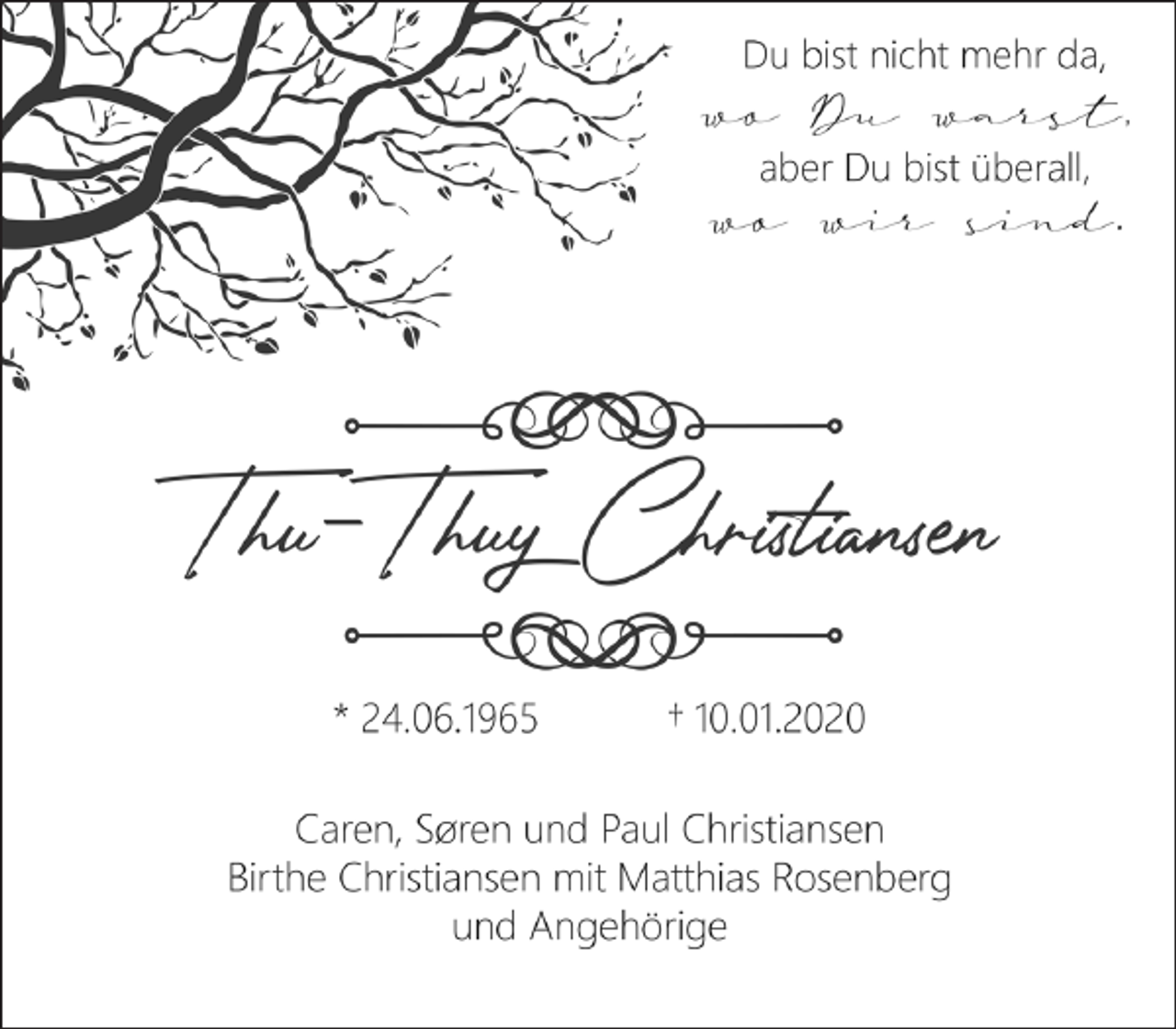 <p>Du bist nicht mehr da,<br />wo Du warst,<br />aber Du bist überall,<br />wo wir sind.<br />Thu-Thuy Christiansen<br />* 24.06.1965 † 10.01.2020<br />Caren, Søren und Paul Christiansen<br />Birthe Christiansen mit Matthias Rosenberg<br />und Angehörige</p>