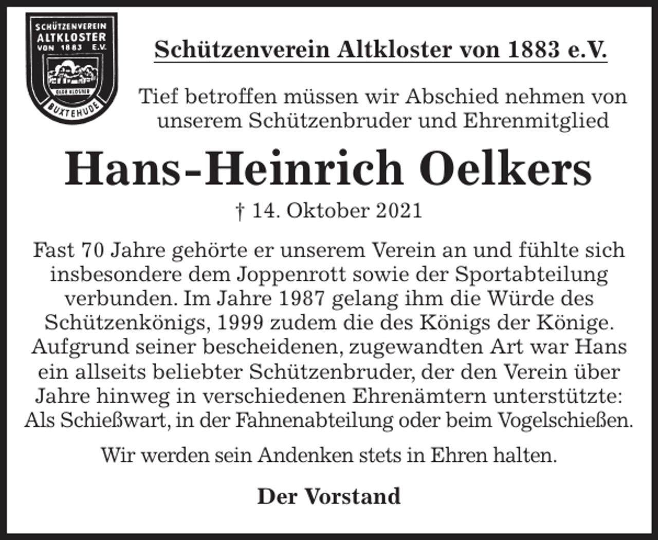 <p>Schützenverein Altkloster von 1883 e.V.<br />Tief betroffen müssen wir Abschied nehmen von unserem Schützenbruder und Ehrenmitglied<br />Hans-Heinrich Oelkers<br />† 14. Oktober 2021<br />Der Vorstand<br />Fast 70 Jahre gehörte er unserem Verein an und fühlte sich insbesondere dem Joppenrott sowie der Sportabteilung<br />verbunden. Im Jahre 1987 gelang ihm die Würde des<br />Schützenkönigs, 1999 zudem die des Königs der Könige. Aufgrund seiner bescheidenen, zugewandten Art war Hans ein allseits beliebter Schützenbruder, der den Verein über Jahre hinweg in verschiedenen Ehrenämtern unterstützte: Als Schießwart, in der Fahnenabteilung oder beim Vogelschießen.<br />Wir werden sein Andenken stets in Ehren halten.</p>