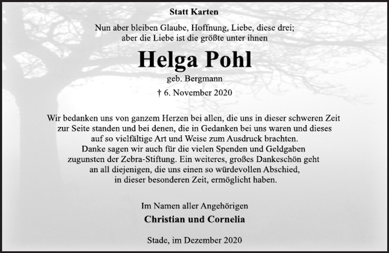 <p>Statt Karten<br />Nun aber bleiben Glaube, Hoffnung, Liebe, diese drei;<br />aber die Liebe ist die größte unter ihnen<br />Helga Pohl<br />geb. Bergmann<br />† 6. November 2020<br />Wir bedanken uns von ganzem Herzen bei allen, die uns in dieser schweren Zeit<br />zur Seite standen und bei denen, die in Gedanken bei uns waren und dieses<br />auf so vielfältige Art und Weise zum Ausdruck brachten.<br />Danke sagen wir auch für die vielen Spenden und Geldgaben<br />zugunsten der Zebra-Stiftung. Ein weiteres, großes Dankeschön geht<br />an all diejenigen, die uns einen so würdevollen Abschied,<br />in dieser besonderen Zeit, ermöglicht haben.<br />Im Namen aller Angehörigen<br />Christian und Cornelia<br />Stade, im Dezember 2020</p>