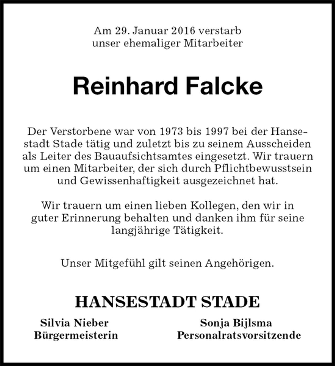 <p>Am 29. Januar 2016 verstarb<br />unser ehemaliger Mitarbeiter<br />Reinhard Falcke<br />HANSESTADT STADE<br />Silvia Nieber Sonja Bijlsma<br />Bürgermeisterin Personalratsvorsitzende<br />Der Verstorbene war von 1973 bis 1997 bei der Hansestadt Stade tätig und zuletzt bis zu seinem Ausscheiden als Leiter des Bauaufsichtsamtes eingesetzt. Wir trauern um einen Mitarbeiter, der sich durch Pflichtbewusstsein und Gewissenhaftigkeit ausgezeichnet hat.</p>
<p>Wir trauern um einen lieben Kollegen, den wir in<br />guter Erinnerung behalten und danken ihm für seine langjährige Tätigkeit.</p>
<p>Unser Mitgefühl gilt seinen Angehörigen.</p>