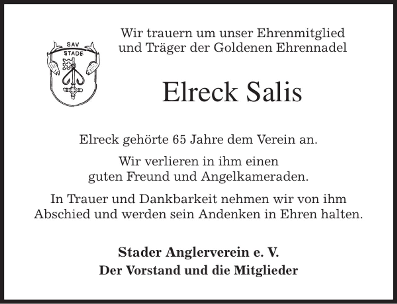 <p>Wir trauern um unser Ehrenmitglied<br />und Träger der Goldenen Ehrennadel<br />Elreck Salis<br />Elreck gehörte 65 Jahre dem Verein an.<br />Wir verlieren in ihm einen<br />guten Freund und Angelkameraden.<br />In Trauer und Dankbarkeit nehmen wir von ihm<br />Abschied und werden sein Andenken in Ehren halten.<br />Stader Anglerverein e. V.<br />Der Vorstand und die Mitglieder</p>