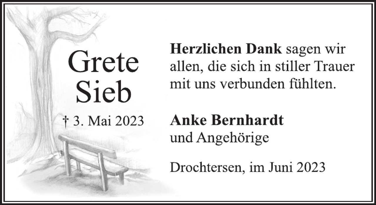<p>Herzlichen Dank sagen wir<br />allen, die sich in stiller Trauer<br />mit uns verbunden fühlten.<br />Grete<br />Sieb<br />† 3. Mai 2023<br />Anke Bernhardt<br />und Angehörige<br />Drochtersen, im Juni 2023</p>