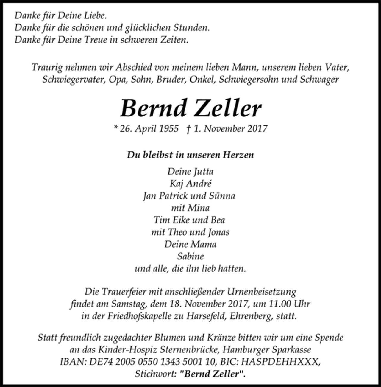 <p>Danke für Deine Liebe.<br />Danke für die schönen und glücklichen Stunden.<br />Danke für Deine Treue in schweren Zeiten.</p>
<p>Traurig nehmen wir Abschied von meinem lieben Mann, unserem lieben Vater,<br />Schwiegervater, Opa, Sohn, Bruder, Onkel, Schwiegersohn und Schwager</p>
<p>Bernd Zeller</p>
<p>* 26. April 1955 † 1. November 2017<br />Du bleibst in unseren Herzen</p>
<p>Deine Jutta<br />Kaj André<br />Jan Patrick und Sünna<br />mit Mina<br />Tim Eike und Bea<br />mit Theo und Jonas<br />Deine Mama<br />Sabine<br />und alle, die ihn lieb hatten.</p>
<p>Die Trauerfeier mit anschließender Urnenbeisetzung<br />findet am Samstag, dem 18. November 2017, um 11.00 Uhr<br />in der Friedhofskapelle zu Harsefeld, Ehrenberg, statt.</p>
<p>Statt freundlich zugedachter Blumen und Kränze bitten wir um eine Spende<br />an das Kinder-Hospiz Sternenbrücke, Hamburger Sparkasse<br />IBAN: DE74 2005 0550 1343 5001 10, BIC: HASPDEHHXXX,<br />Stichwort: "Bernd Zeller".</p>
