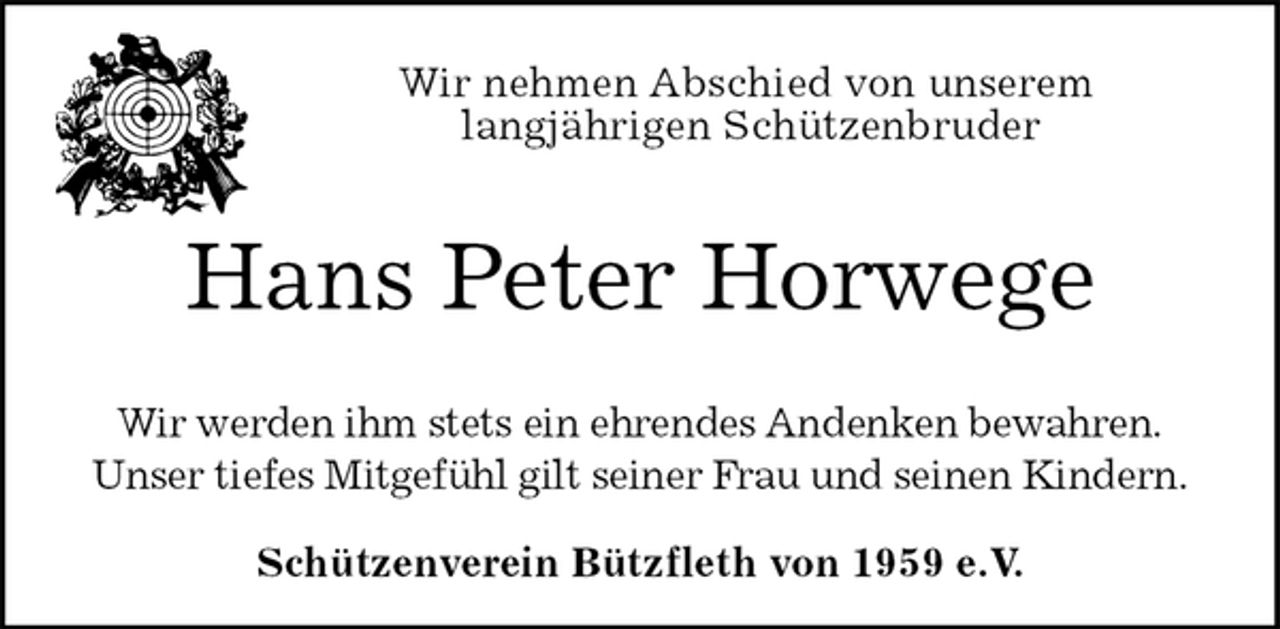 <p>Schützenverein Bützfleth von 1959 e.V.<br />Hans Peter Horwege<br />Wir werden ihm stets ein ehrendes Andenken bewahren.<br />Unser tiefes Mitgefühl gilt seiner Frau und seinen Kindern.<br />Wir nehmen Abschied von unserem<br />langjährigen Schützenbruder</p>