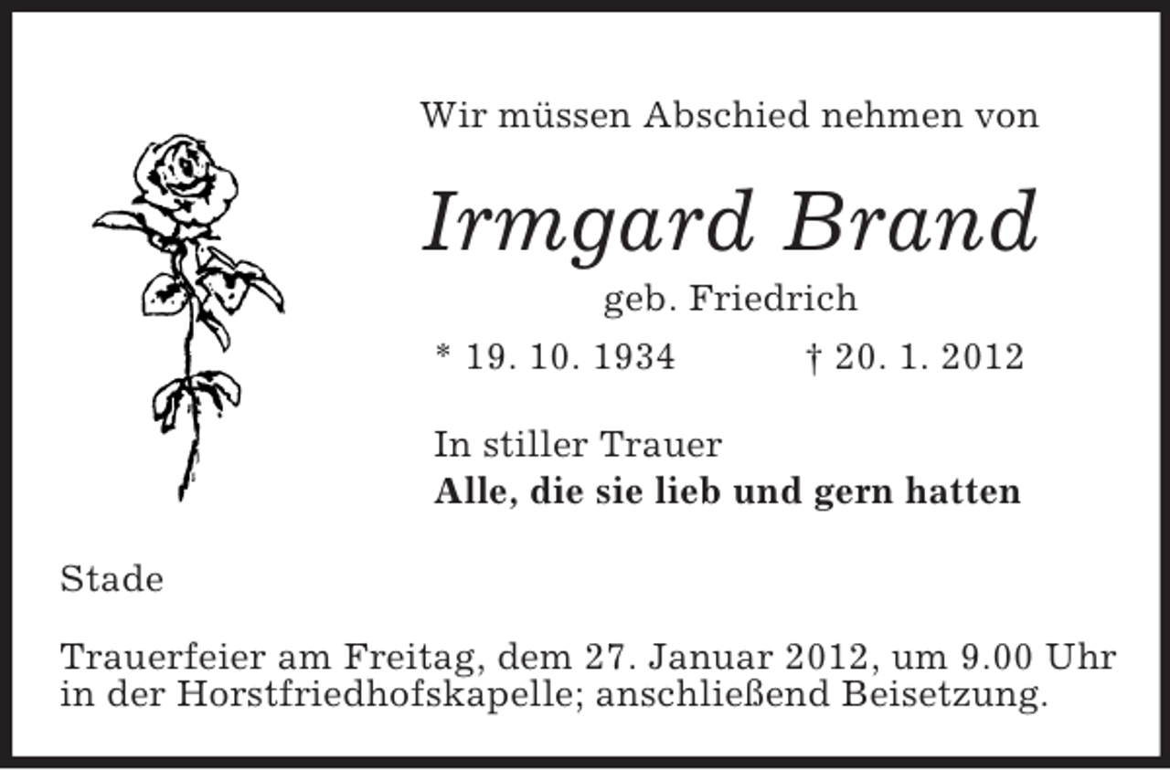 <p>Wir müssen Abschied nehmen von<br />Irmgard Brand<br />geb. Friedrich<br />* 19. 10. 1934 † 20. 1. 2012<br />In stiller Trauer<br />Alle, die sie lieb und gern hatten<br />Stade</p><p>Trauerfeier am Freitag, dem 27. Januar 2012, um 9.00 Uhr in der Horstfriedhofskapelle; anschließend Beisetzung.</p>