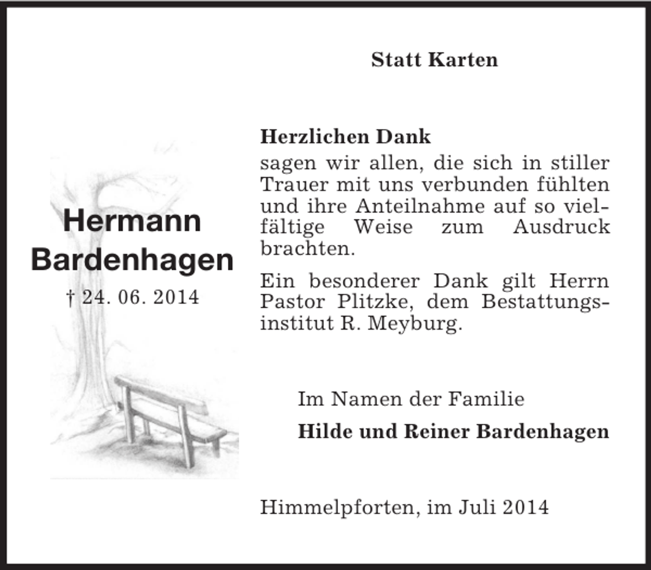 <p>Hermann<br />Bardenhagen<br />† 24. 06. 2014<br />Statt Karten<br />Herzlichen Dank<br />sagen wir allen, die sich in stiller Trauer mit uns verbunden fühlten und ihre Anteilnahme auf so vielfältige Weise zum Ausdruck brachten.<br />Ein besonderer Dank gilt Herrn Pastor Plitzke, dem Bestattungsinstitut R. Meyburg.<br />Im Namen der Familie<br />Hilde und Reiner Bardenhagen<br />Himmelpforten, im Juli 2014</p>